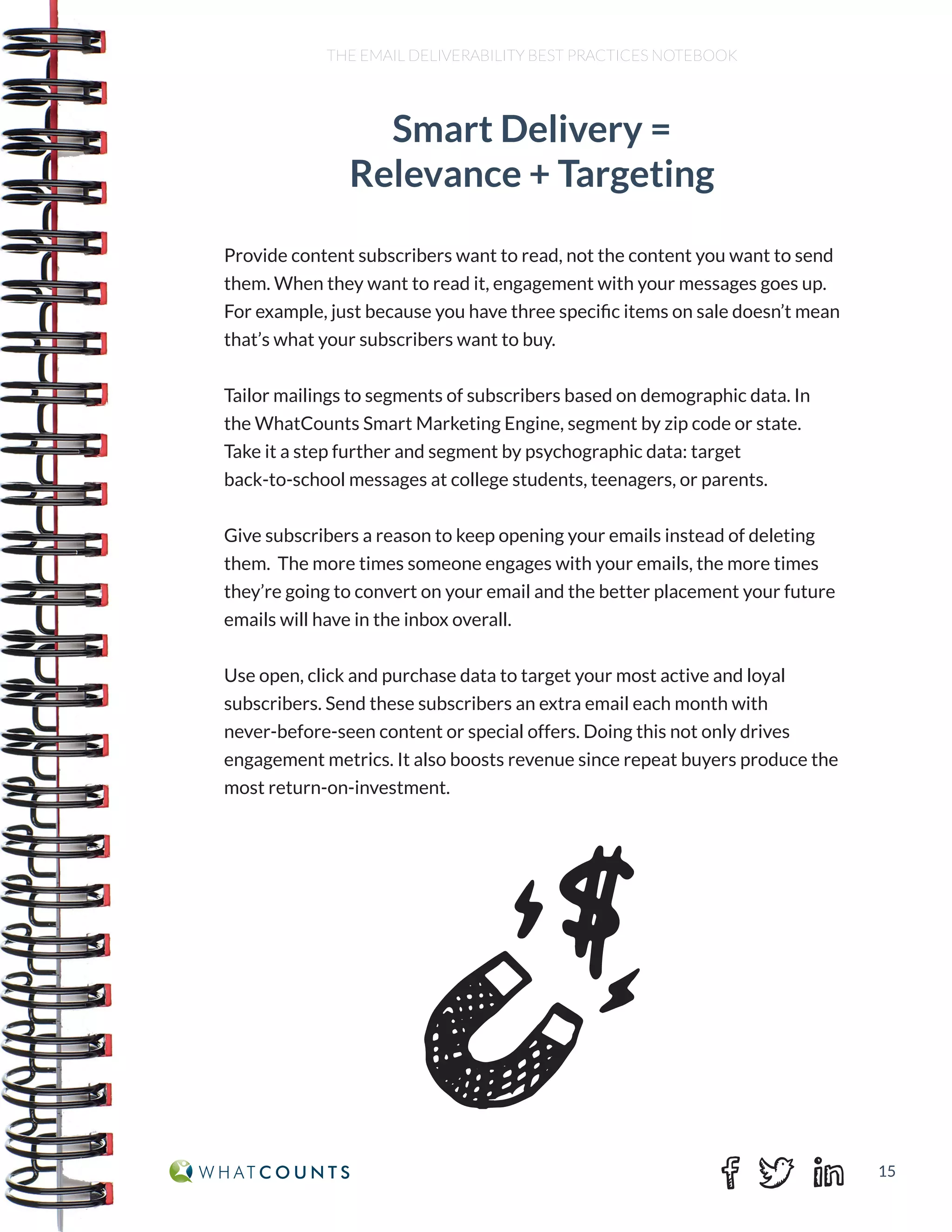 15
THE EMAIL DELIVERABILITY BEST PRACTICES NOTEBOOK
Smart Delivery =
Relevance + Targeting
Provide content subscribers want to read, not the content you want to send
them. When they want to read it, engagement with your messages goes up.
For example, just because you have three specific items on sale doesn’t mean
that’s what your subscribers want to buy.
Tailor mailings to segments of subscribers based on demographic data. In
the WhatCounts Smart Marketing Engine, segment by zip code or state.
Take it a step further and segment by psychographic data: target
back-to-school messages at college students, teenagers, or parents.
Give subscribers a reason to keep opening your emails instead of deleting
them. The more times someone engages with your emails, the more times
they’re going to convert on your email and the better placement your future
emails will have in the inbox overall.
Use open, click and purchase data to target your most active and loyal
subscribers. Send these subscribers an extra email each month with
never-before-seen content or special offers. Doing this not only drives
engagement metrics. It also boosts revenue since repeat buyers produce the
most return-on-investment.
 
