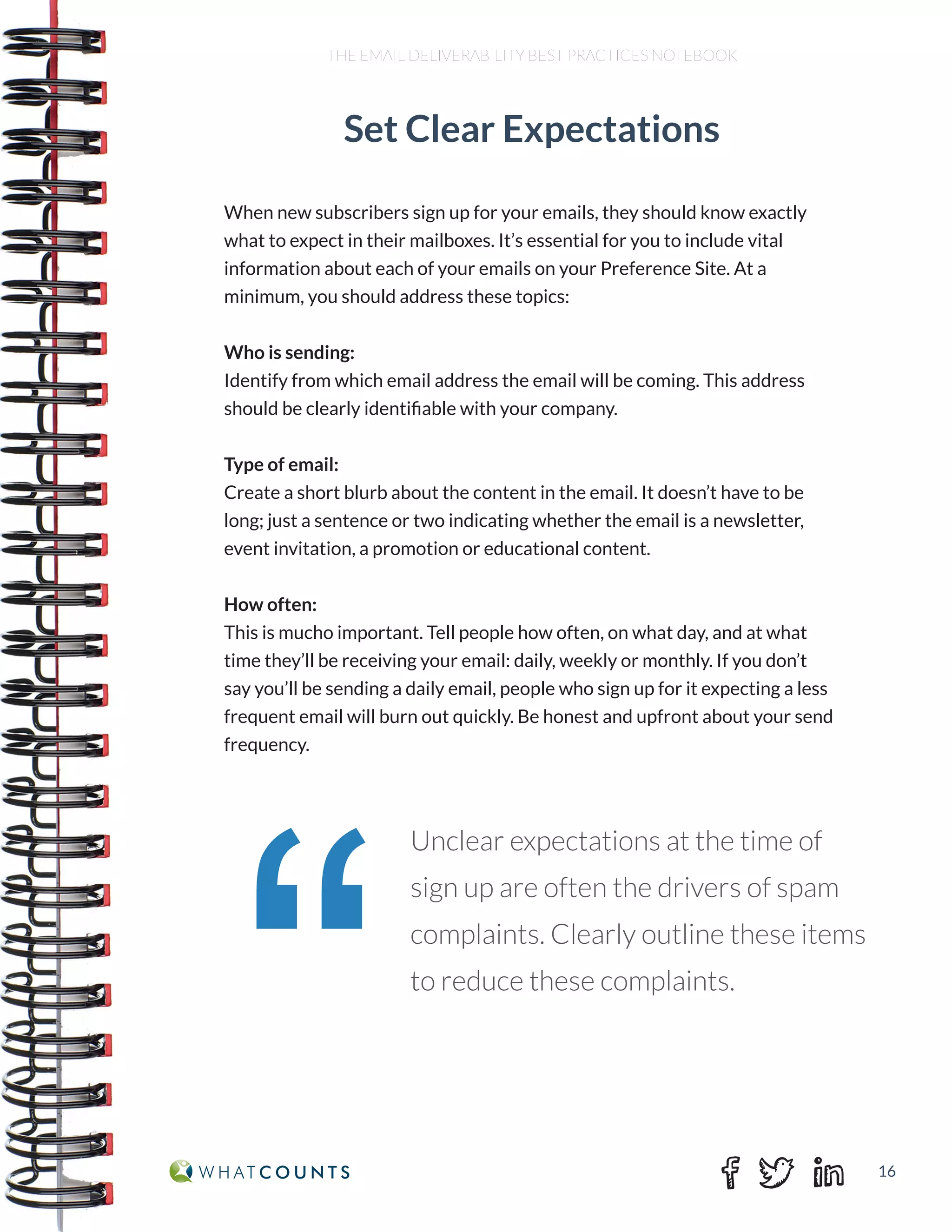 16
THE EMAIL DELIVERABILITY BEST PRACTICES NOTEBOOK
When new subscribers sign up for your emails, they should know exactly
what to expect in their mailboxes. It’s essential for you to include vital
information about each of your emails on your Preference Site. At a
minimum, you should address these topics:
Who is sending:
Identify from which email address the email will be coming. This address
should be clearly identifiable with your company.
Type of email:
Create a short blurb about the content in the email. It doesn’t have to be
long; just a sentence or two indicating whether the email is a newsletter,
event invitation, a promotion or educational content.
How often:
This is mucho important. Tell people how often, on what day, and at what
time they’ll be receiving your email: daily, weekly or monthly. If you don’t
say you’ll be sending a daily email, people who sign up for it expecting a less
frequent email will burn out quickly. Be honest and upfront about your send
frequency.
Set Clear Expectations
“
Unclear expectations at the time of
sign up are often the drivers of spam
complaints. Clearly outline these items
to reduce these complaints.
 