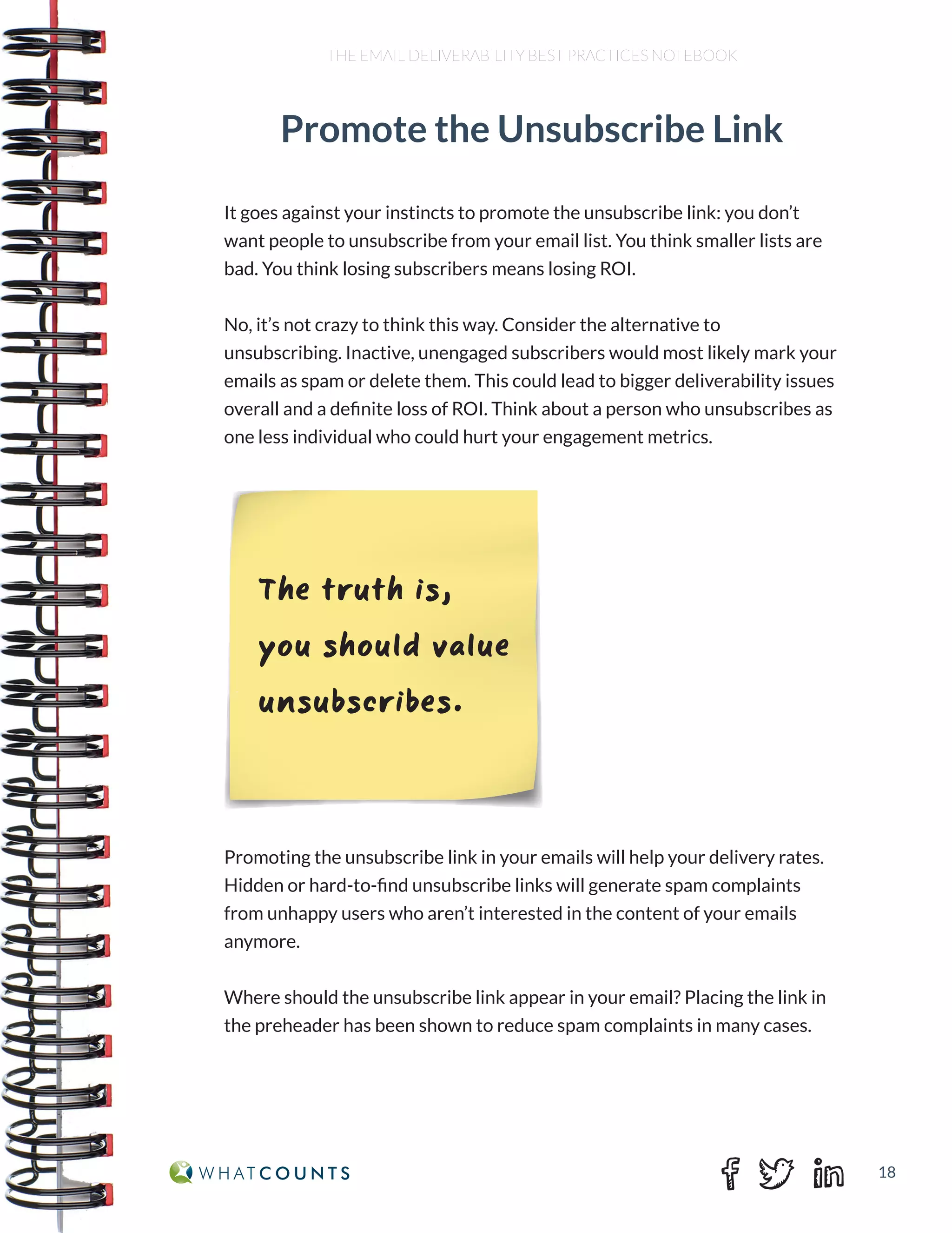 18
THE EMAIL DELIVERABILITY BEST PRACTICES NOTEBOOK
It goes against your instincts to promote the unsubscribe link: you don’t
want people to unsubscribe from your email list. You think smaller lists are
bad. You think losing subscribers means losing ROI.
No, it’s not crazy to think this way. Consider the alternative to
unsubscribing. Inactive, unengaged subscribers would most likely mark your
emails as spam or delete them. This could lead to bigger deliverability issues
overall and a definite loss of ROI. Think about a person who unsubscribes as
one less individual who could hurt your engagement metrics.
Promoting the unsubscribe link in your emails will help your delivery rates.
Hidden or hard-to-find unsubscribe links will generate spam complaints
from unhappy users who aren’t interested in the content of your emails
anymore.
Where should the unsubscribe link appear in your email? Placing the link in
the preheader has been shown to reduce spam complaints in many cases.
Promote the Unsubscribe Link
The truth is,
you should value
unsubscribes.
 
