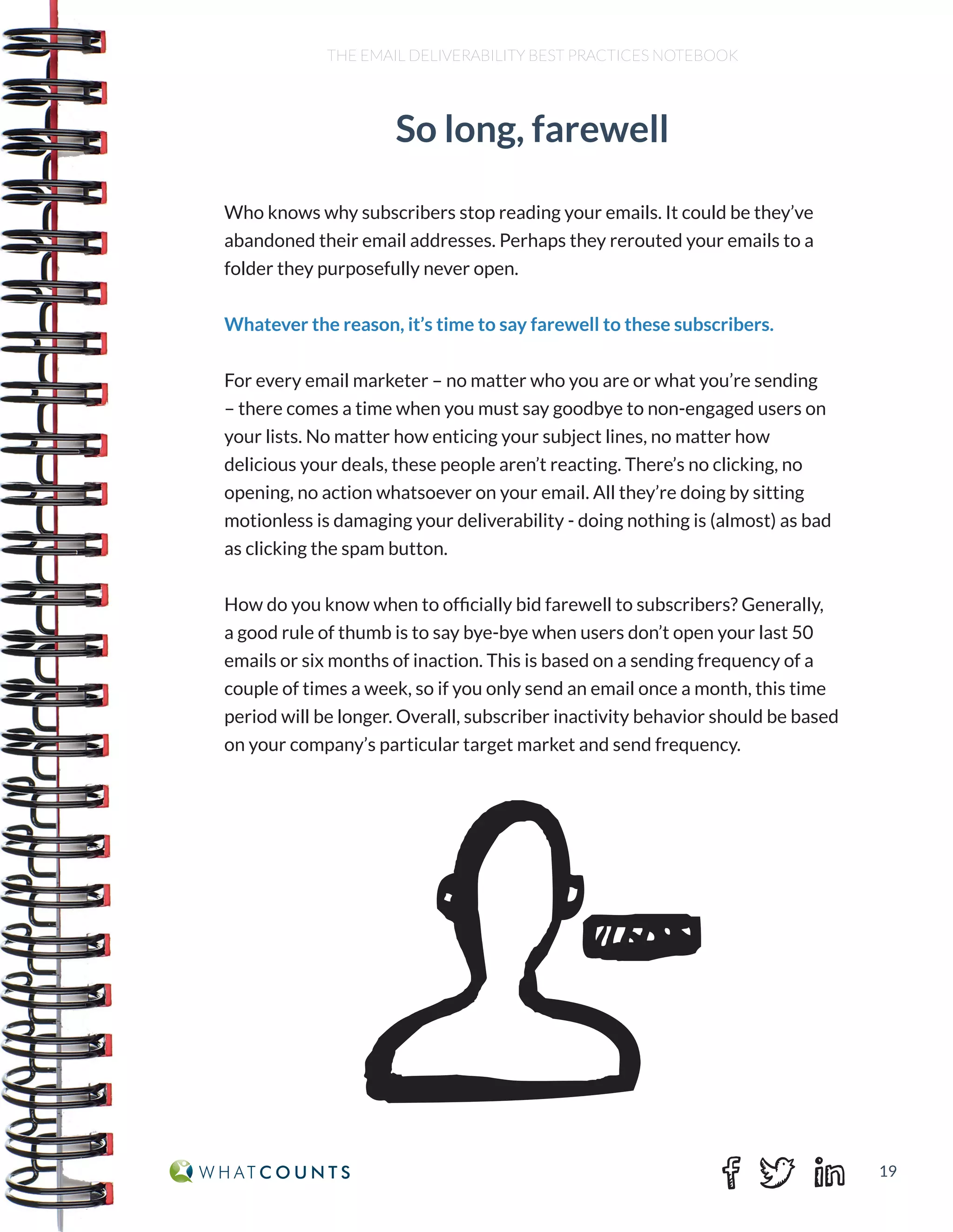 19
THE EMAIL DELIVERABILITY BEST PRACTICES NOTEBOOK
Who knows why subscribers stop reading your emails. It could be they’ve
abandoned their email addresses. Perhaps they rerouted your emails to a
folder they purposefully never open.
Whatever the reason, it’s time to say farewell to these subscribers.
For every email marketer – no matter who you are or what you’re sending
– there comes a time when you must say goodbye to non-engaged users on
your lists. No matter how enticing your subject lines, no matter how
delicious your deals, these people aren’t reacting. There’s no clicking, no
opening, no action whatsoever on your email. All they’re doing by sitting
motionless is damaging your deliverability - doing nothing is (almost) as bad
as clicking the spam button.
How do you know when to officially bid farewell to subscribers? Generally,
a good rule of thumb is to say bye-bye when users don’t open your last 50
emails or six months of inaction. This is based on a sending frequency of a
couple of times a week, so if you only send an email once a month, this time
period will be longer. Overall, subscriber inactivity behavior should be based
on your company’s particular target market and send frequency.
So long, farewell
 