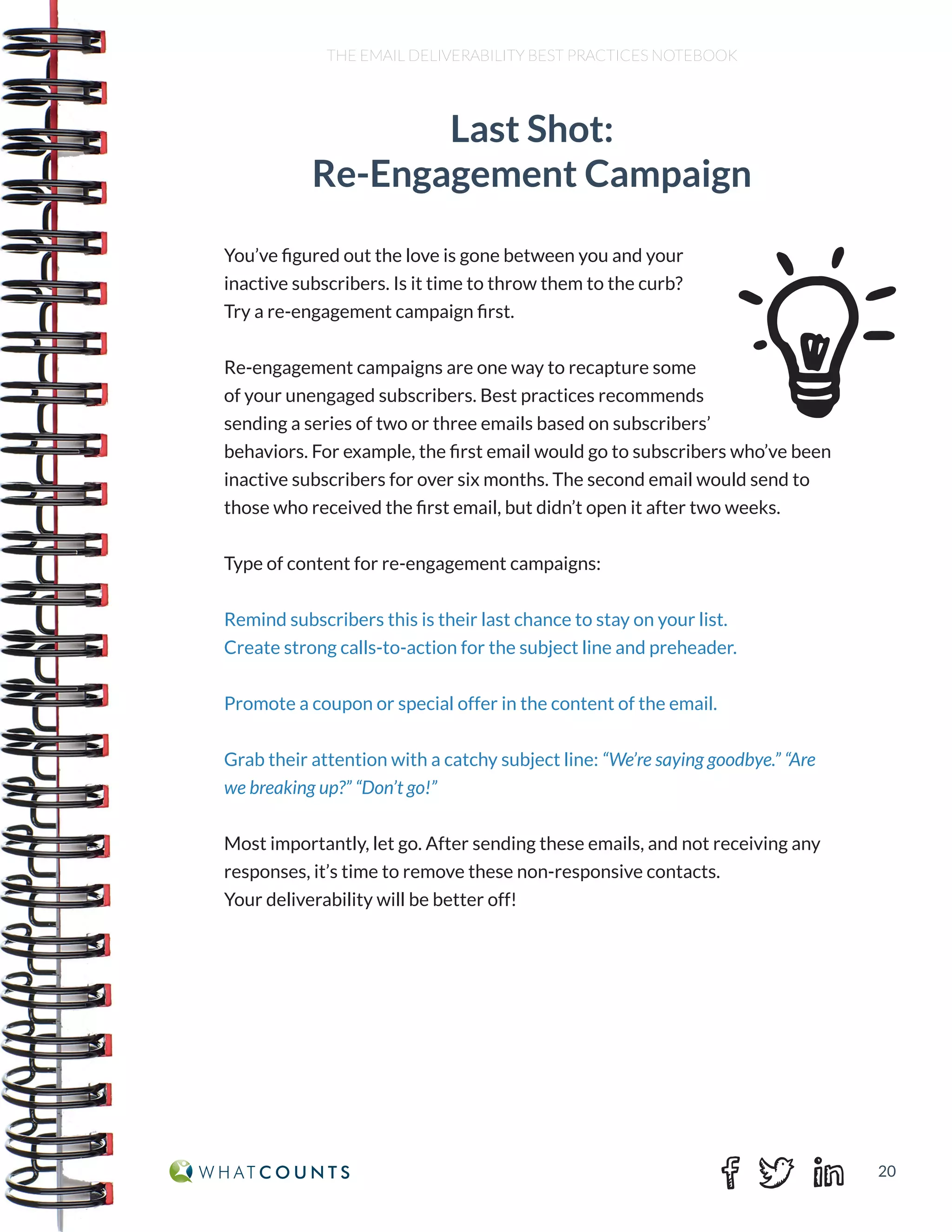20
THE EMAIL DELIVERABILITY BEST PRACTICES NOTEBOOK
Last Shot:
Re-Engagement Campaign
You’ve figured out the love is gone between you and your
inactive subscribers. Is it time to throw them to the curb?
Try a re-engagement campaign first.
Re-engagement campaigns are one way to recapture some
of your unengaged subscribers. Best practices recommends
sending a series of two or three emails based on subscribers’
behaviors. For example, the first email would go to subscribers who’ve been
inactive subscribers for over six months. The second email would send to
those who received the first email, but didn’t open it after two weeks.
Type of content for re-engagement campaigns:
Remind subscribers this is their last chance to stay on your list.
Create strong calls-to-action for the subject line and preheader.
Promote a coupon or special offer in the content of the email.
Grab their attention with a catchy subject line: “We’re saying goodbye.” “Are
we breaking up?” “Don’t go!”
Most importantly, let go. After sending these emails, and not receiving any
responses, it’s time to remove these non-responsive contacts.
Your deliverability will be better off!
 
