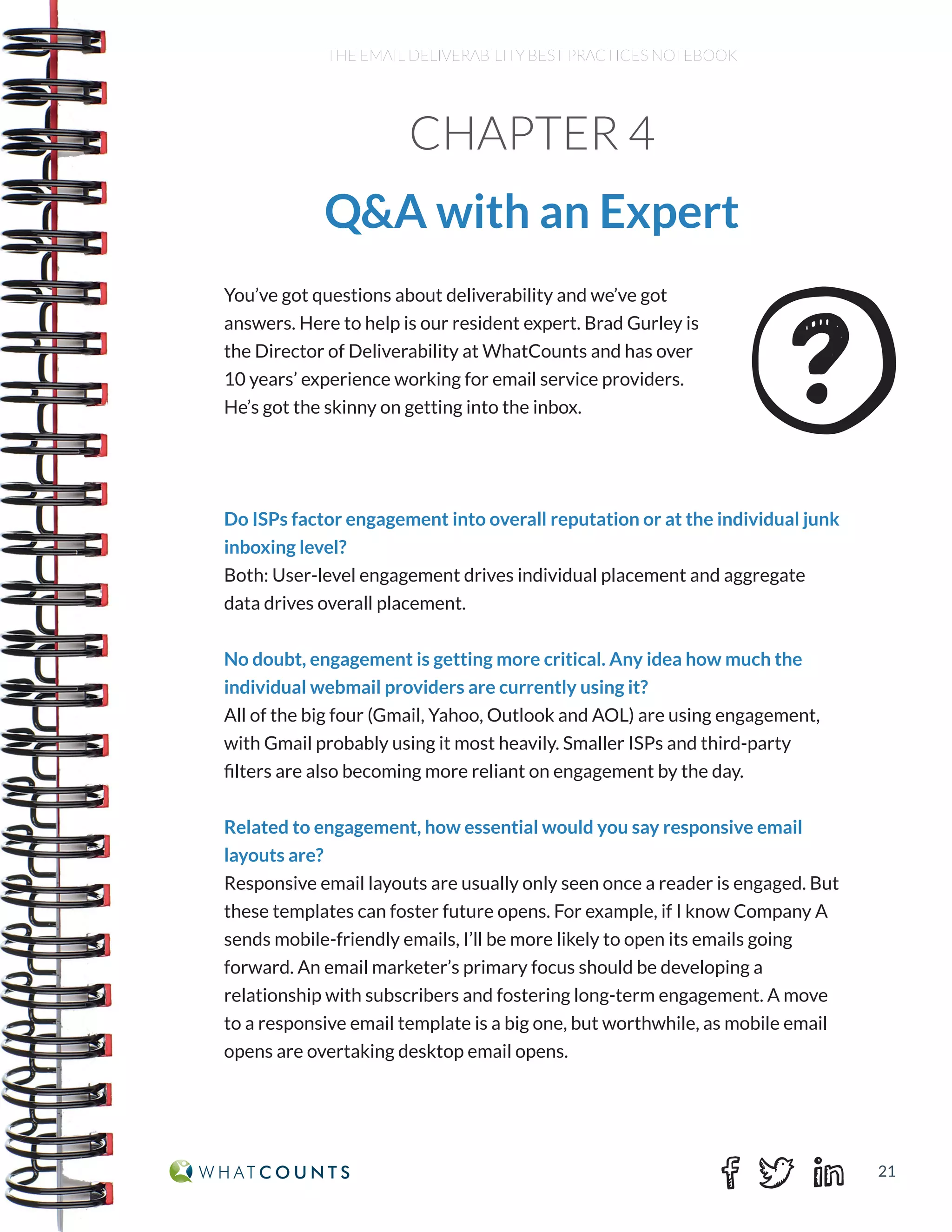 21
THE EMAIL DELIVERABILITY BEST PRACTICES NOTEBOOK
You’ve got questions about deliverability and we’ve got
answers. Here to help is our resident expert. Brad Gurley is
the Director of Deliverability at WhatCounts and has over
10 years’ experience working for email service providers.
He’s got the skinny on getting into the inbox.
Do ISPs factor engagement into overall reputation or at the individual junk
inboxing level?
Both: User-level engagement drives individual placement and aggregate
data drives overall placement.
No doubt, engagement is getting more critical. Any idea how much the
individual webmail providers are currently using it?
All of the big four (Gmail, Yahoo, Outlook and AOL) are using engagement,
with Gmail probably using it most heavily. Smaller ISPs and third-party
filters are also becoming more reliant on engagement by the day.
Related to engagement, how essential would you say responsive email
layouts are?
Responsive email layouts are usually only seen once a reader is engaged. But
these templates can foster future opens. For example, if I know Company A
sends mobile-friendly emails, I’ll be more likely to open its emails going
forward. An email marketer’s primary focus should be developing a
relationship with subscribers and fostering long-term engagement. A move
to a responsive email template is a big one, but worthwhile, as mobile email
opens are overtaking desktop email opens.
CHAPTER 4
Q&A with an Expert
 