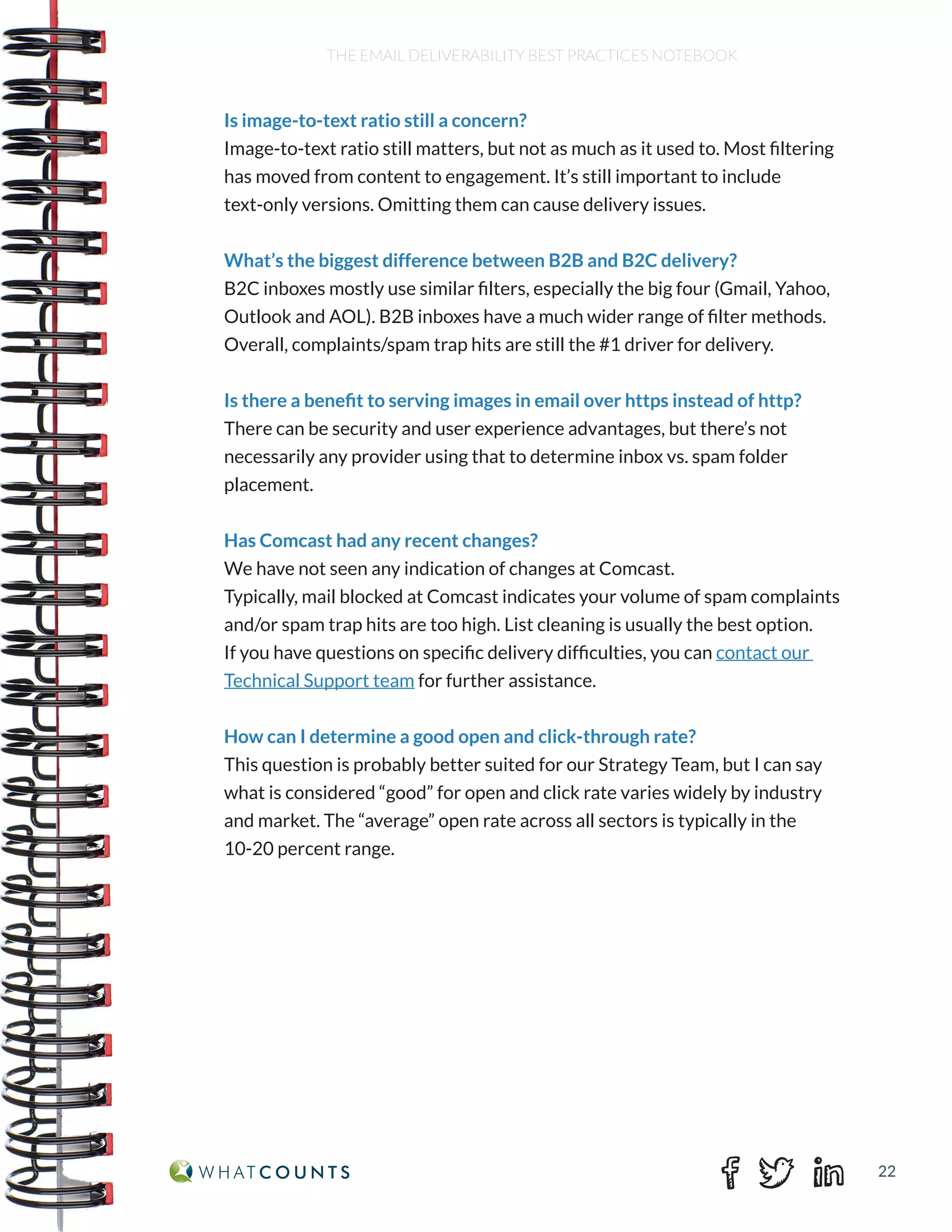 22
THE EMAIL DELIVERABILITY BEST PRACTICES NOTEBOOK
Is image-to-text ratio still a concern?
Image-to-text ratio still matters, but not as much as it used to. Most filtering
has moved from content to engagement. It’s still important to include
text-only versions. Omitting them can cause delivery issues.
What’s the biggest difference between B2B and B2C delivery?
B2C inboxes mostly use similar filters, especially the big four (Gmail, Yahoo,
Outlook and AOL). B2B inboxes have a much wider range of filter methods.
Overall, complaints/spam trap hits are still the #1 driver for delivery.
Is there a benefit to serving images in email over https instead of http?
There can be security and user experience advantages, but there’s not
necessarily any provider using that to determine inbox vs. spam folder
placement.
Has Comcast had any recent changes?
We have not seen any indication of changes at Comcast.
Typically, mail blocked at Comcast indicates your volume of spam complaints
and/or spam trap hits are too high. List cleaning is usually the best option.
If you have questions on specific delivery difficulties, you can contact our
Technical Support team for further assistance.
How can I determine a good open and click-through rate?
This question is probably better suited for our Strategy Team, but I can say
what is considered “good” for open and click rate varies widely by industry
and market. The “average” open rate across all sectors is typically in the
10-20 percent range.
 