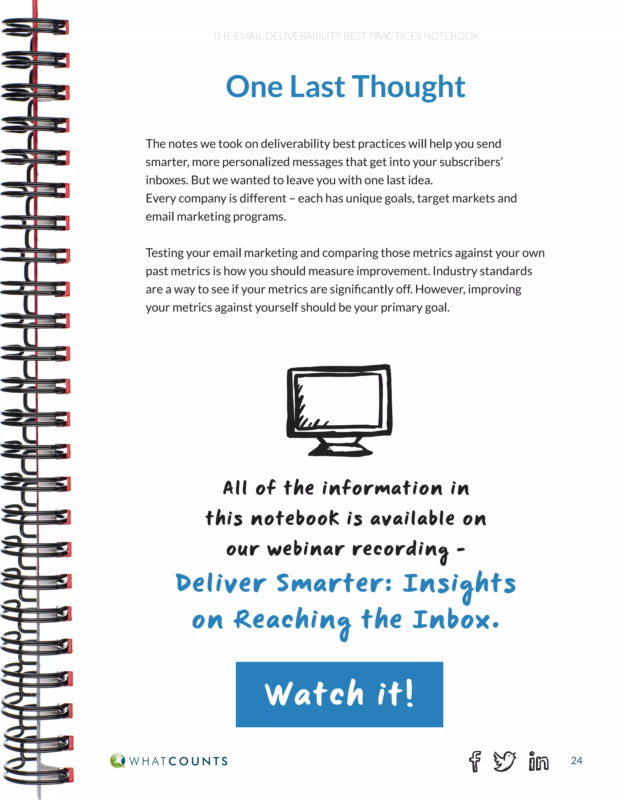24
THE EMAIL DELIVERABILITY BEST PRACTICES NOTEBOOK
The notes we took on deliverability best practices will help you send
smarter, more personalized messages that get into your subscribers’
inboxes. But we wanted to leave you with one last idea.
Every company is different – each has unique goals, target markets and
email marketing programs.
Testing your email marketing and comparing those metrics against your own
past metrics is how you should measure improvement. Industry standards
are a way to see if your metrics are significantly off. However, improving
your metrics against yourself should be your primary goal.
One Last Thought
All of the information in
this notebook is available on
our webinar recording -
Deliver Smarter: Insights
on Reaching the Inbox.
Watch it!
 