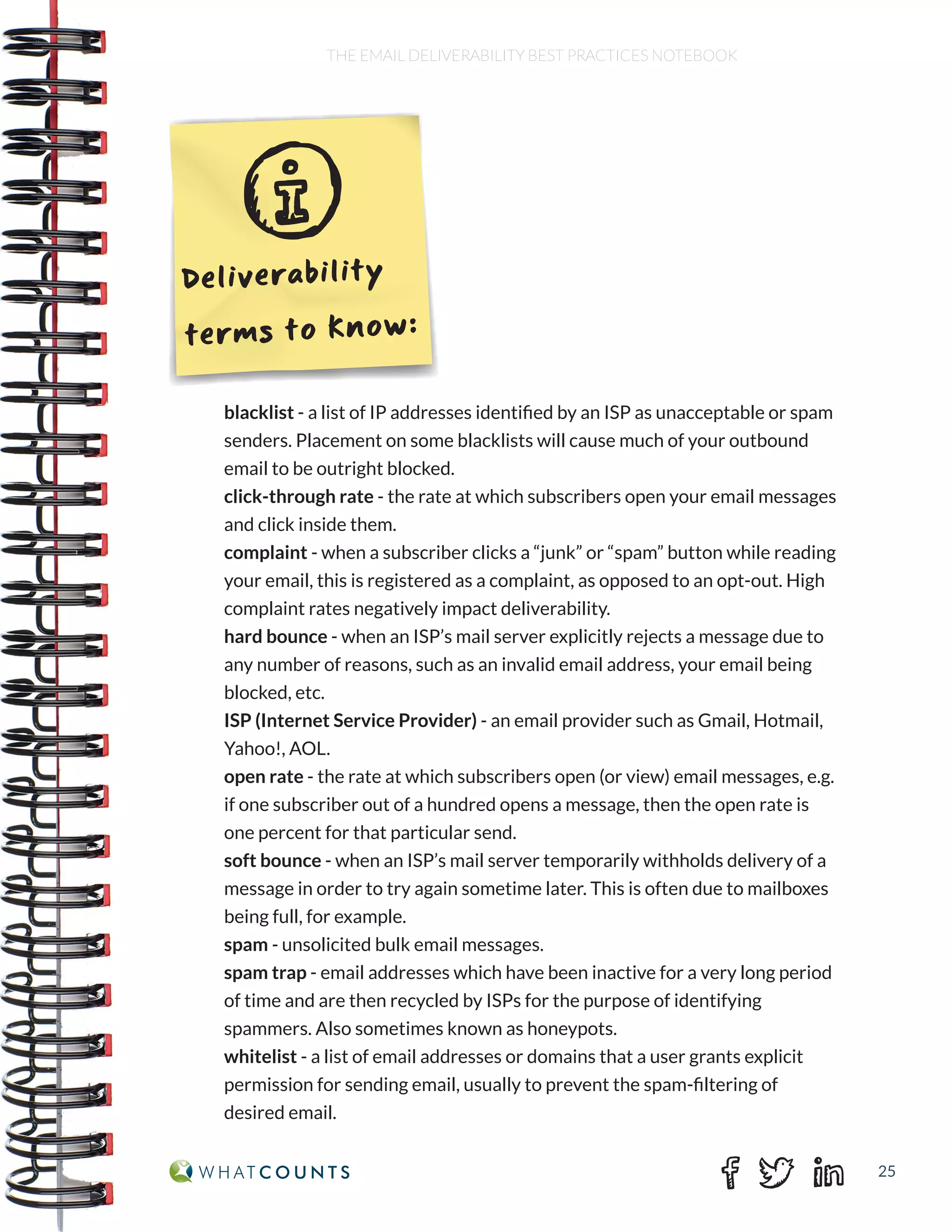 25
THE EMAIL DELIVERABILITY BEST PRACTICES NOTEBOOK
blacklist - a list of IP addresses identified by an ISP as unacceptable or spam
senders. Placement on some blacklists will cause much of your outbound
email to be outright blocked.
click-through rate - the rate at which subscribers open your email messages
and click inside them.
complaint - when a subscriber clicks a “junk” or “spam” button while reading
your email, this is registered as a complaint, as opposed to an opt-out. High
complaint rates negatively impact deliverability.
hard bounce - when an ISP’s mail server explicitly rejects a message due to
any number of reasons, such as an invalid email address, your email being
blocked, etc.
ISP (Internet Service Provider) - an email provider such as Gmail, Hotmail,
Yahoo!, AOL.
open rate - the rate at which subscribers open (or view) email messages, e.g.
if one subscriber out of a hundred opens a message, then the open rate is
one percent for that particular send.
soft bounce - when an ISP’s mail server temporarily withholds delivery of a
message in order to try again sometime later. This is often due to mailboxes
being full, for example.
spam - unsolicited bulk email messages.
spam trap - email addresses which have been inactive for a very long period
of time and are then recycled by ISPs for the purpose of identifying
spammers. Also sometimes known as honeypots.
whitelist - a list of email addresses or domains that a user grants explicit
permission for sending email, usually to prevent the spam-filtering of
desired email.
Deliverability
terms to know:
 