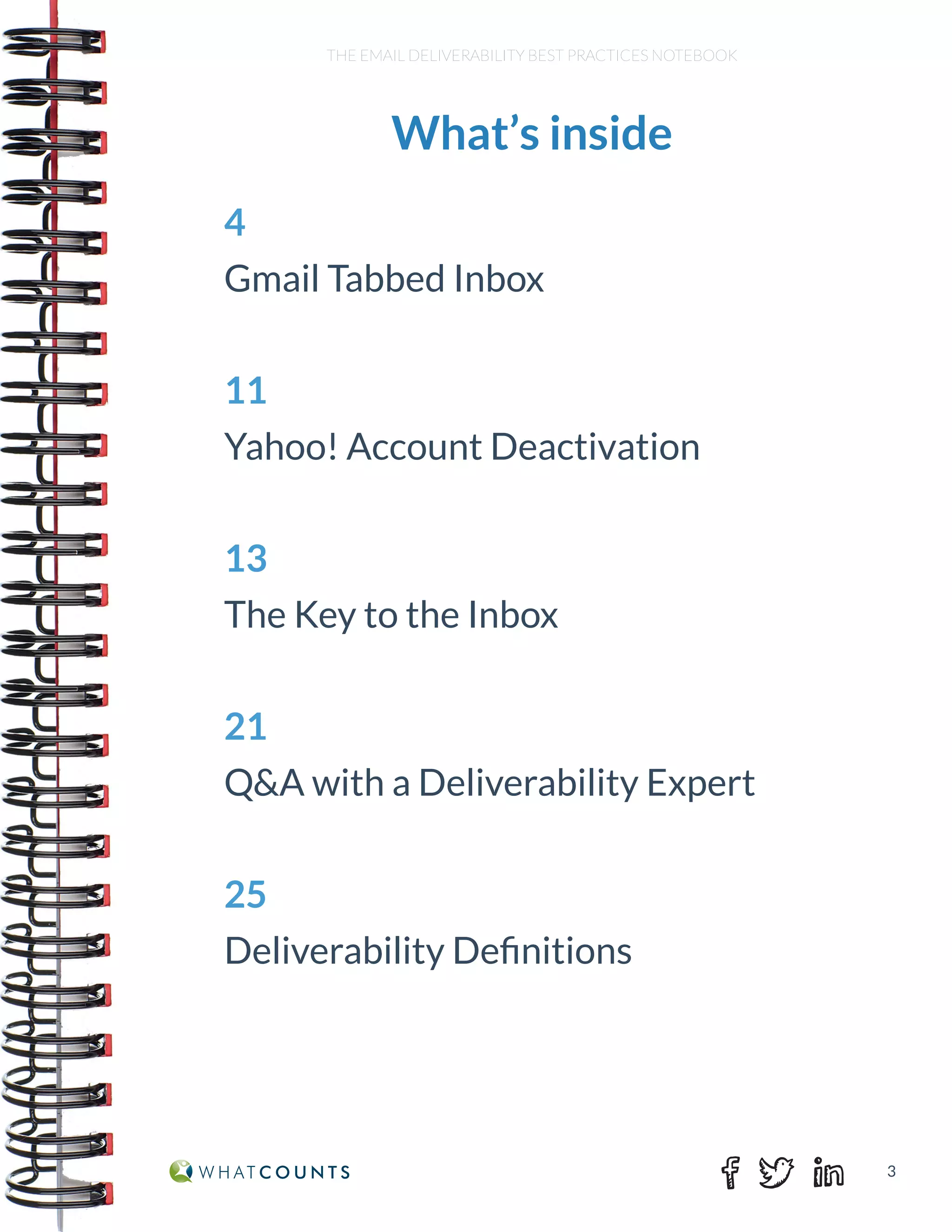3
THE EMAIL DELIVERABILITY BEST PRACTICES NOTEBOOK
What’s inside
4
Gmail Tabbed Inbox
11
Yahoo! Account Deactivation
13
The Key to the Inbox
21
Q&A with a Deliverability Expert
25
Deliverability Definitions
 