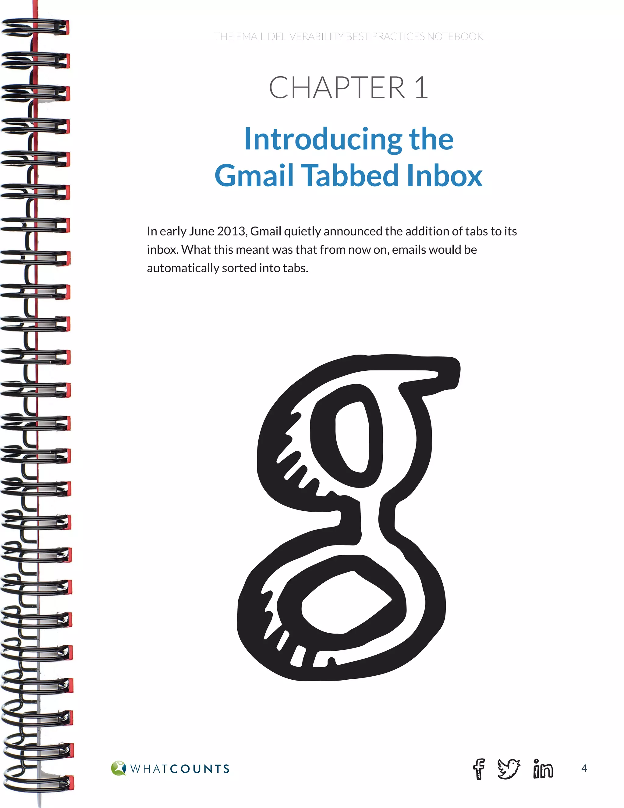 4
THE EMAIL DELIVERABILITY BEST PRACTICES NOTEBOOK
CHAPTER 1
Introducing the
Gmail Tabbed Inbox
In early June 2013, Gmail quietly announced the addition of tabs to its
inbox. What this meant was that from now on, emails would be
automatically sorted into tabs.
 