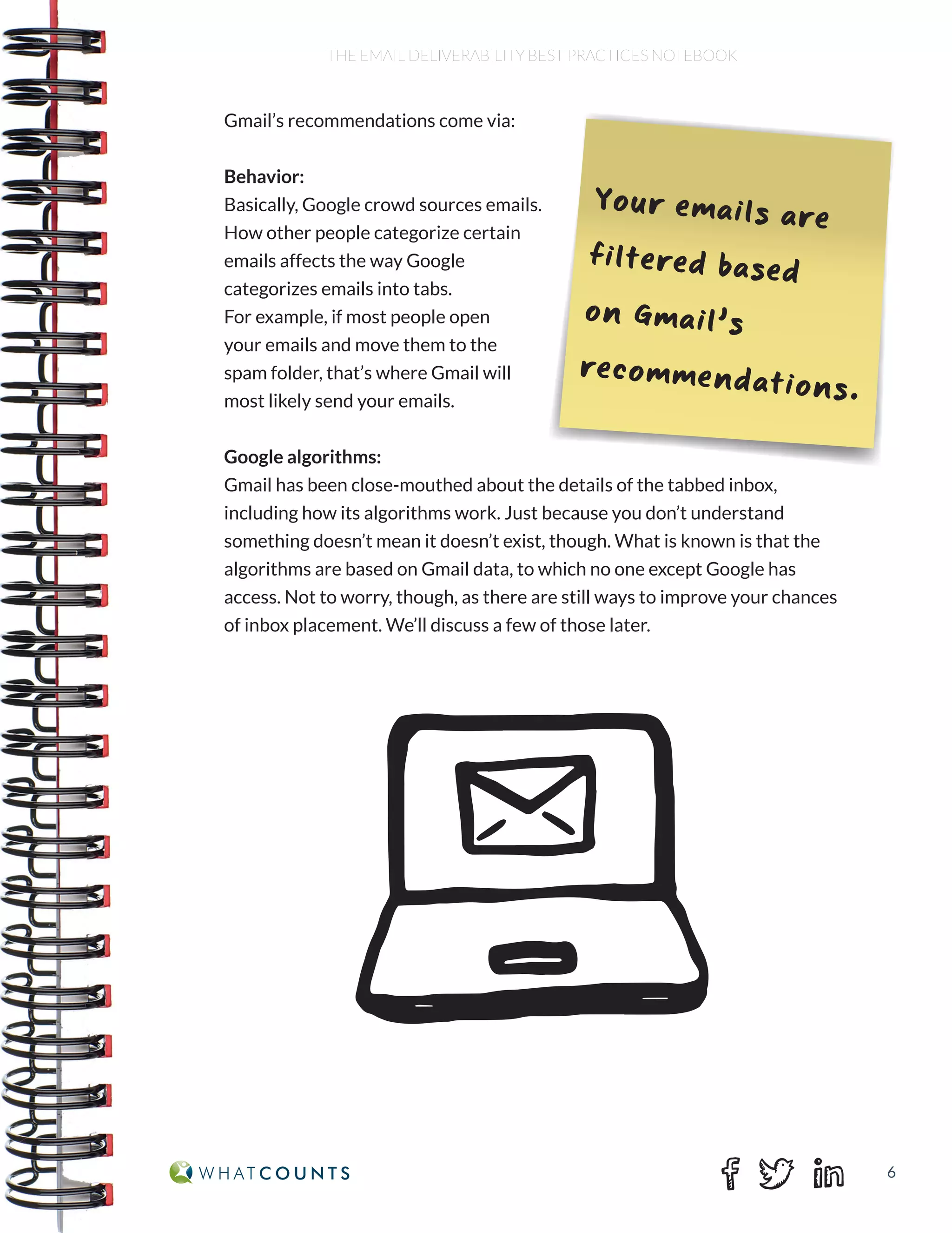 6
THE EMAIL DELIVERABILITY BEST PRACTICES NOTEBOOK
Gmail’s recommendations come via:
Behavior:
Basically, Google crowd sources emails.
How other people categorize certain
emails affects the way Google
categorizes emails into tabs.
For example, if most people open
your emails and move them to the
spam folder, that’s where Gmail will
most likely send your emails.
Google algorithms:
Gmail has been close-mouthed about the details of the tabbed inbox,
including how its algorithms work. Just because you don’t understand
something doesn’t mean it doesn’t exist, though. What is known is that the
algorithms are based on Gmail data, to which no one except Google has
access. Not to worry, though, as there are still ways to improve your chances
of inbox placement. We’ll discuss a few of those later.
Your emails are
filtered based
on Gmail’s
recommendations.
 