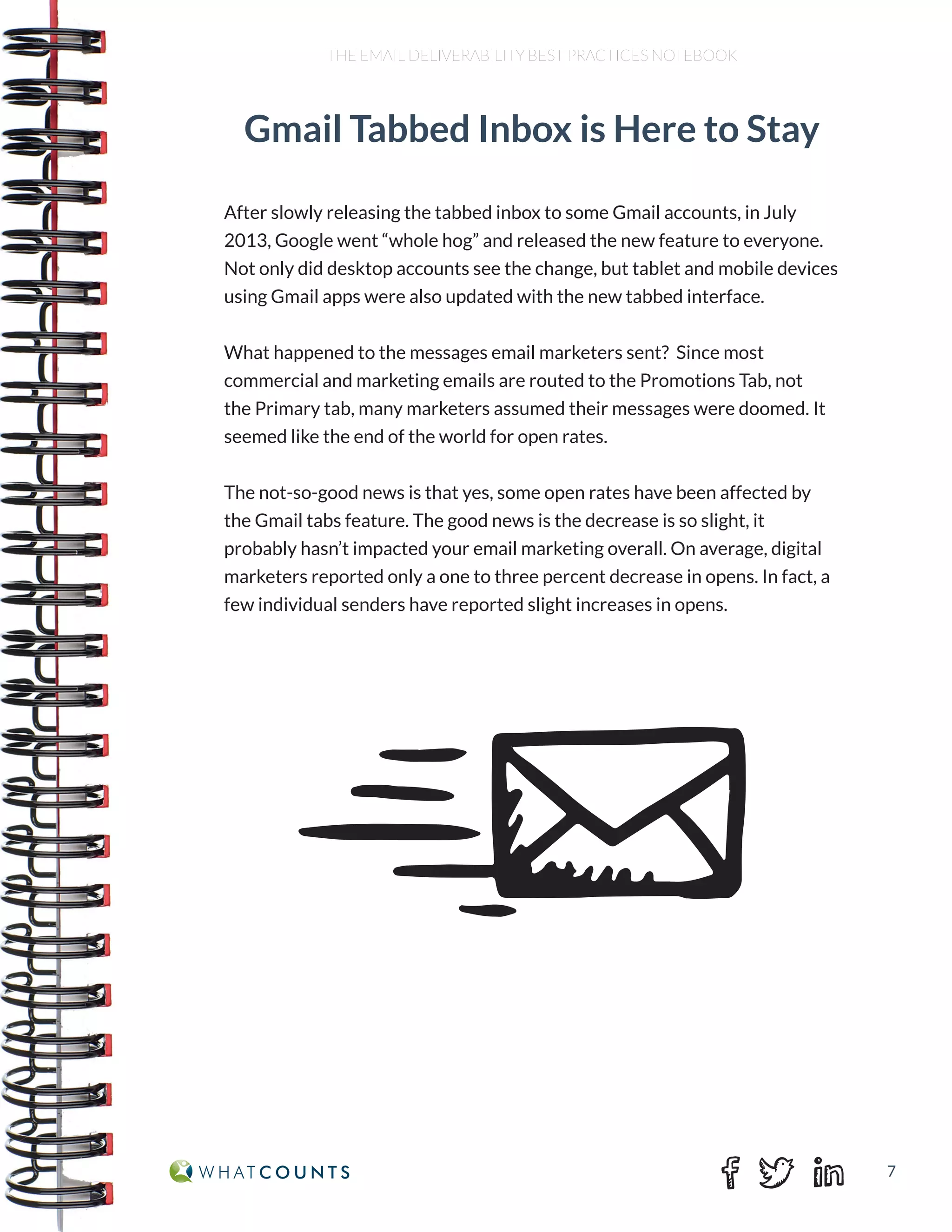 7
THE EMAIL DELIVERABILITY BEST PRACTICES NOTEBOOK
Gmail Tabbed Inbox is Here to Stay
After slowly releasing the tabbed inbox to some Gmail accounts, in July
2013, Google went “whole hog” and released the new feature to everyone.
Not only did desktop accounts see the change, but tablet and mobile devices
using Gmail apps were also updated with the new tabbed interface.
What happened to the messages email marketers sent? Since most
commercial and marketing emails are routed to the Promotions Tab, not
the Primary tab, many marketers assumed their messages were doomed. It
seemed like the end of the world for open rates.
The not-so-good news is that yes, some open rates have been affected by
the Gmail tabs feature. The good news is the decrease is so slight, it
probably hasn’t impacted your email marketing overall. On average, digital
marketers reported only a one to three percent decrease in opens. In fact, a
few individual senders have reported slight increases in opens.
 