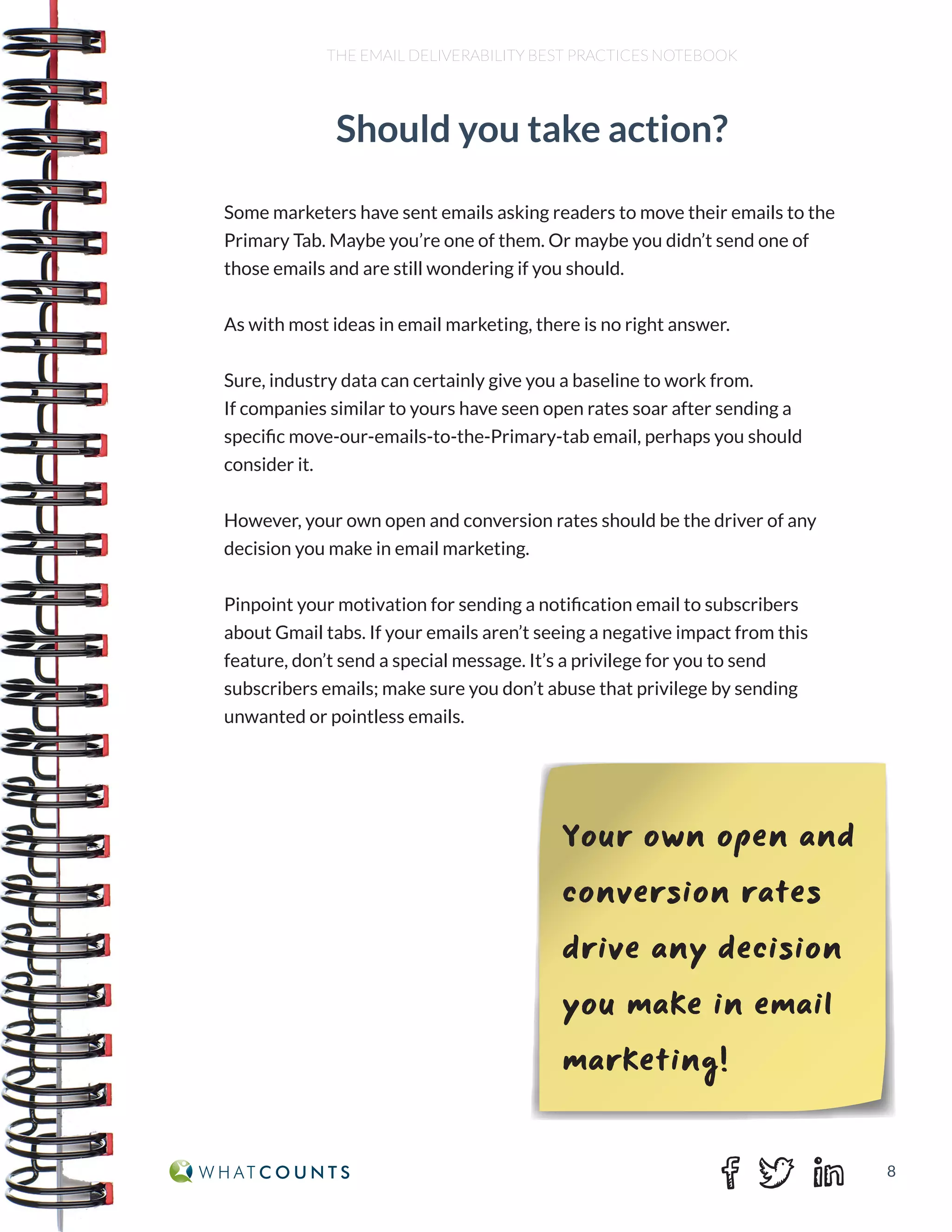 8
THE EMAIL DELIVERABILITY BEST PRACTICES NOTEBOOK
Some marketers have sent emails asking readers to move their emails to the
Primary Tab. Maybe you’re one of them. Or maybe you didn’t send one of
those emails and are still wondering if you should.
As with most ideas in email marketing, there is no right answer.
Sure, industry data can certainly give you a baseline to work from.
If companies similar to yours have seen open rates soar after sending a
specific move-our-emails-to-the-Primary-tab email, perhaps you should
consider it.
However, your own open and conversion rates should be the driver of any
decision you make in email marketing.
Pinpoint your motivation for sending a notification email to subscribers
about Gmail tabs. If your emails aren’t seeing a negative impact from this
feature, don’t send a special message. It’s a privilege for you to send
subscribers emails; make sure you don’t abuse that privilege by sending
unwanted or pointless emails.
Your own open and
conversion rates
drive any decision
you make in email
marketing!
Should you take action?
 