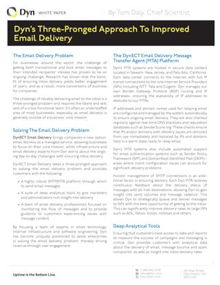 white paper                                    By Tom Daly, Chief Scientist

Dyn’s Three-Pronged Approach To Improved
Email Delivery
The Email Delivery Problem                                      The DynECT Email Delivery Message
For businesses around the world, the challenge of               Transfer Agent (MTA) Platform
getting both transactional and bulk email messages to           Dyn’s MTA systems are hosted in secure data centers
their intended recipients’ inboxes has proven to be an          located in Newark, New Jersey, and Palo Alto, California.
ongoing challenge. Research has shown that the bene-            Each data center connects to the Internet with full IP
fit of ensuring inbox delivery yields better engagement         transit connections to tier one Internet Service Providers
of users, and as a result, more conversions of business         (ISPs) including NTT, Tata and Cogent. Dyn manages our
for companies.                                                  own Border Gateway Protocol (BGP) routing and IP
                                                                addresses, ensuring the availability of IP addresses to
The challenge of reliably delivering email to the inbox is a    dedicate to our MTAs.
three-pronged problem and requires the talent and skill
sets of a cross-functional team. It’s often an understaffed     IP addresses and domain names used for relaying email
area of most businesses, especially as email delivery is        are configured and managed by the system automatically
generally outside of a business’ core mission.                  to ensure ongoing email delivery. They are also checked
                                                                regularly against real-time DNS blacklists and reputation
                                                                databases such as SenderScore.org. These checks ensure
Solving The Email Delivery Problem                              that IPs and/or domains with delivery issues are removed
DynECT Email Delivery brings companies a new option:            from use immediately and replaced by IPs and domains
email delivery as a managed service, allowing businesses        held in a warm state ready to relay email.
to focus on their core mission, while infrastructure and
                                                                Dyn’s MTA systems also include automated support
email delivery experts from Dyn worry about the ongo-
                                                                for email authentication systems such as Sender Policy
ing day-to-day challenges with ensuring inbox delivery.
                                                                Framework (SPF) and DomainKeys Identified Mail (DKIM) –
DynECT Email Delivery takes a three-pronged approach            areas where client configuration issues can account for
to solving the email delivery problem and provides              significant delivery problems.
customers with the following:
                                                                Holistic management of SMTP connections is an addi-
   • A highly robust SMTP/MTA platform through which            tional factor in ensuring delivery. Each Dyn MTA receives
     to send email messages.                                    continuous feedback about the delivery status of
                                                                messages with all mail destinations, allowing Dyn to gain
   • A suite of deep analytical tools to give marketers         insight into send volumes and message cadence. This
     and administrators rich insight into delivery.             allows Dyn to strategically queue and deliver messages
   • A team of email delivery professionals focused on          to ISPs with the best opportunity of getting to the inbox.
     monitoring the flow of messages and to provide             This can significantly improve delivery rates to large ISPs
     guidance to customers experiencing issues with             such as AOL, Yahoo, Gmail, Hotmail and others.
     message content.

By focusing a team of experts in email technology,              Deep Analytical Tools
Internet Infrastructure and software engineering, Dyn           Ensuring that customers have access to data and reports
has become uniquely positioned to assist enterprises            to measure the success of campaigns and messaging is
in solving the email delivery problem, thereby driving          critical. Dyn provides customers with analytical data
revenue through user engagement.                                about the delivery of email, message bounce and spam
                                                                complaints, as well as insight into inbox delivery rates.

                                                                                                                              1

                                                                                +1 888 840 3258             150 Dow Street
                                                                                sales@dyn.com               Manchester, NH
Uptime is the Bottom Line.                                                      http://dyn.com              03101 USA
 