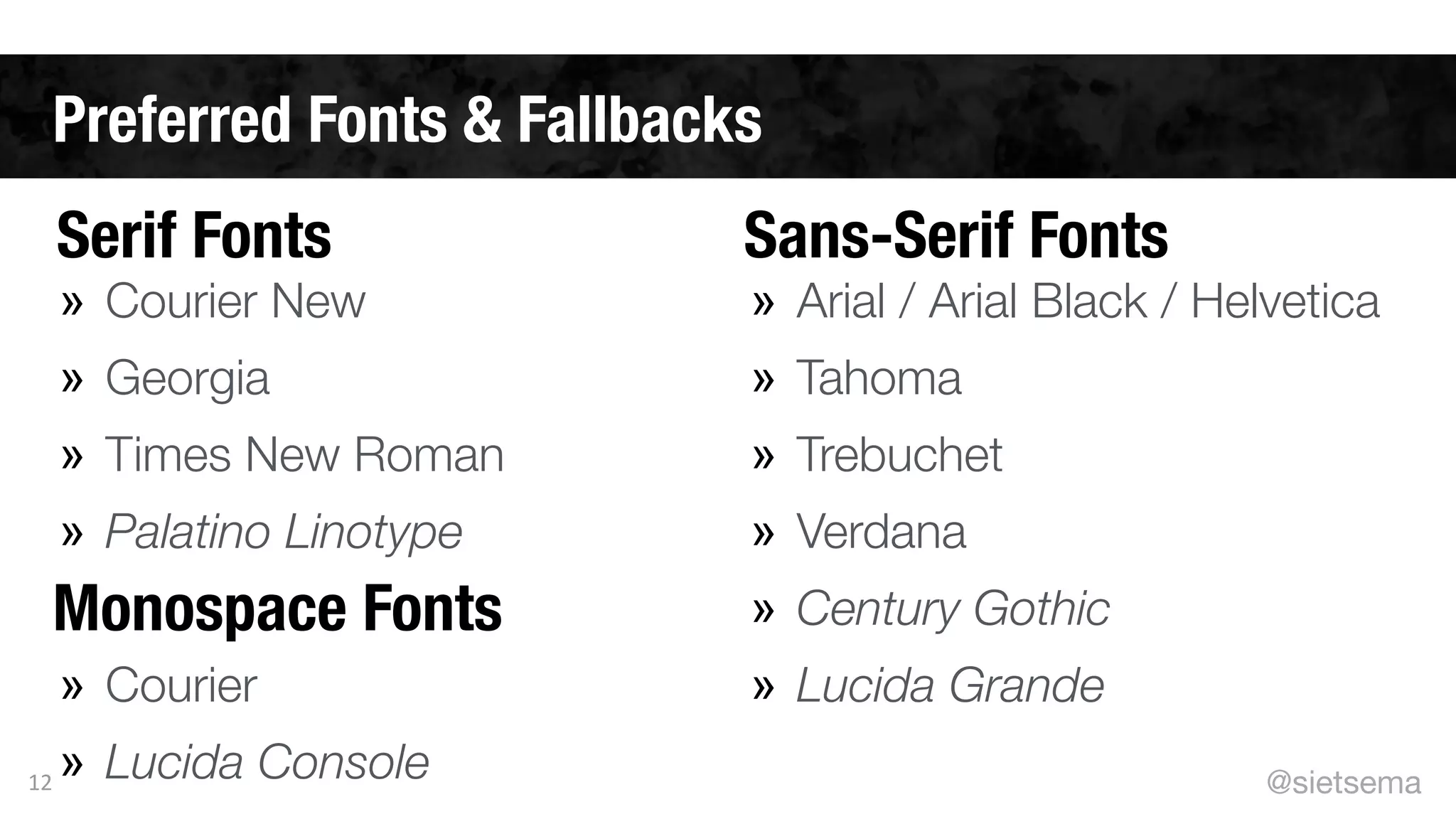 Preferred Fonts & Fallbacks
12
» Courier New
» Georgia
» Times New Roman
» Palatino Linotype
!
» Courier
» Lucida Console
» Arial / Arial Black / Helvetica
» Tahoma
» Trebuchet
» Verdana
» Century Gothic
» Lucida Grande
Serif Fonts Sans-Serif Fonts
Monospace Fonts
@sietsema
 