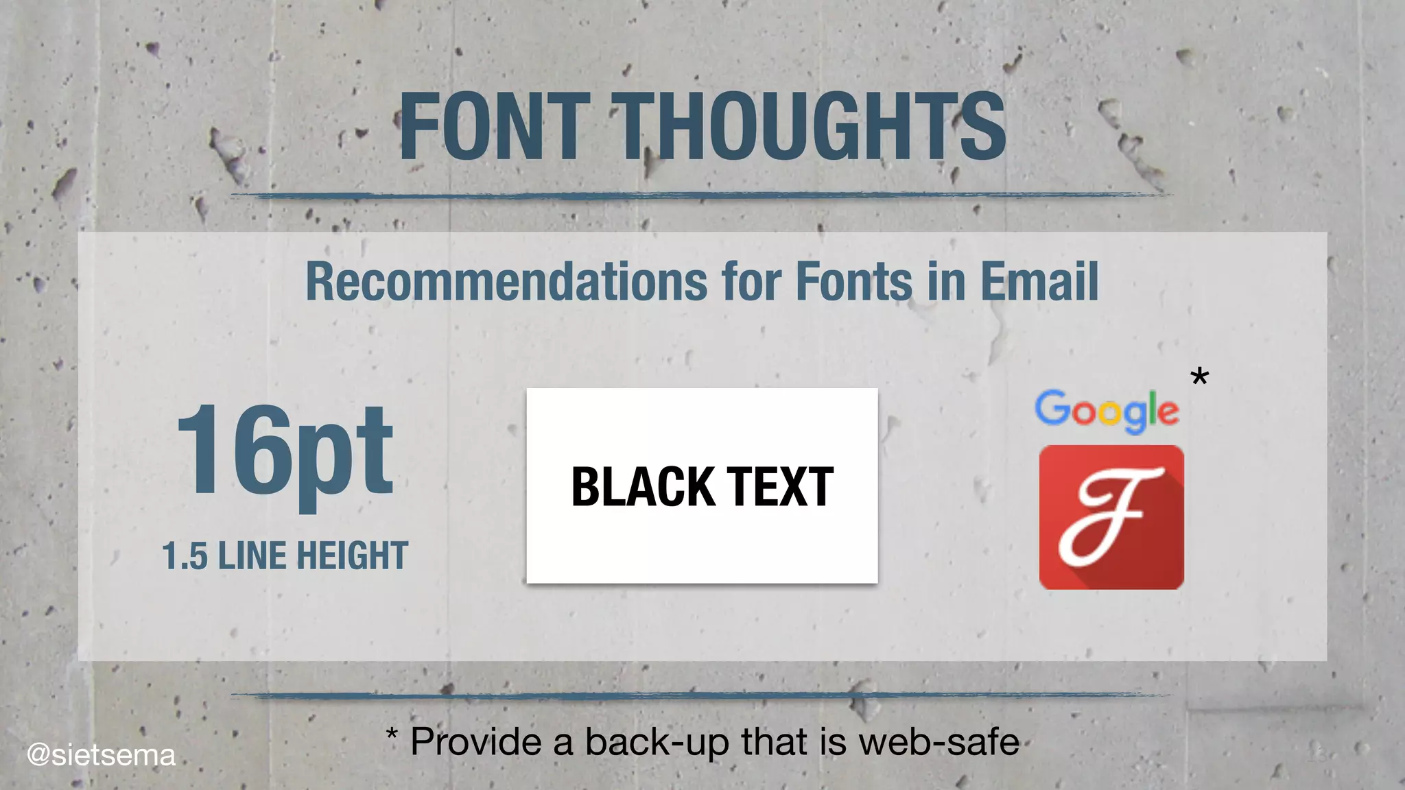 13
FONT THOUGHTS
Recommendations for Fonts in Email
16pt
1.5 LINE HEIGHT
BLACK TEXT
* Provide a back-up that is web-safe
*
@sietsema
 