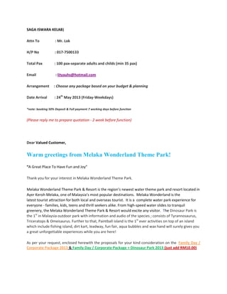SAGA ISWARA KELAB)

Attn To            : Mr. Lok

H/P No             : 017-7500133

Total Pax          : 100 pax-separate adults and childs (min 35 pax)

Email              : lityauhs@hotmail.com

Arrangement       : Choose any package based on your budget & planning

Date Arrival       : 24th May 2013 (Friday-Weekdays)

*note: booking 50% Deposit & Full payment 7 working days before function


(Please reply me to prepare quotation - 2 week before function)




Dear Valued Customer,


Warm greetings from Melaka Wonderland Theme Park!
“A Great Place To Have Fun and Joy”

Thank you for your interest in Melaka Wonderland Theme Park.

Melaka Wonderland Theme Park & Resort is the region’s newest water theme park and resort located in
Ayer Keroh Melaka, one of Malaysia’s most popular destinations. Melaka Wonderland is the
latest tourist attraction for both local and overseas tourist. It is a complete water park experience for
everyone - families, kids, teens and thrill seekers alike. From high-speed water slides to tranquil
greenery, the Melaka Wonderland Theme Park & Resort would excite any visitor. The Dinosaur Park is
the 1st in Malaysia outdoor park with information and audio of the species ; consists of Tyrannosaurus,
Triceratops & Omeisaurus. Further to that, Paintball island is the 1st ever activities on top of an island
which include fishing island, dirt kart, leadway, fun fair, aqua bubbles and wax hand will surely gives you
a great unforgettable experiences while you are here!

As per your request, enclosed herewith the proposals for your kind consideration on the Family Day /
Corporate Package 2013 & Family Day / Corporate Package + Dinosaur Park 2013 (just add RM10.00)
 