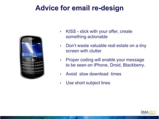 Advice for email re-design


           •   KISS - stick with your offer, create
               something actionable

           •   Don’t waste valuable real estate on a tiny
               screen with clutter

           •   Proper coding will enable your message
               to be seen on iPhone, Droid, Blackberry.

           •   Avoid slow download times

           •   Use short subject lines





 