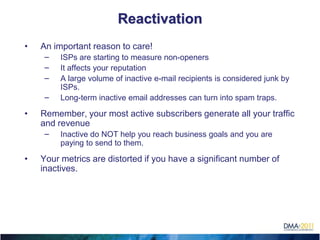Reactivation
    •   An important reason to care!
         –   ISPs are starting to measure non-openers
         –   It affects your reputation
         –   A large volume of inactive e-mail recipients is considered junk by
             ISPs.
         –   Long-term inactive email addresses can turn into spam traps.

    •   Remember, your most active subscribers generate all your traffic
        and revenue
         –   Inactive do NOT help you reach business goals and you are
             paying to send to them.

    •   Your metrics are distorted if you have a significant number of
        inactives.





 