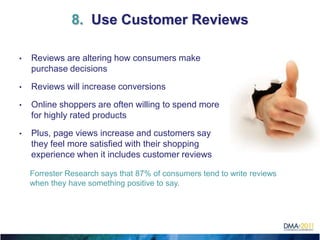 8. Use Customer Reviews

•   Reviews are altering how consumers make
    purchase decisions

•   Reviews will increase conversions

•   Online shoppers are often willing to spend more
    for highly rated products

•   Plus, page views increase and customers say
    they feel more satisfied with their shopping
    experience when it includes customer reviews

    Forrester Research says that 87% of consumers tend to write reviews
    when they have something positive to say.
 