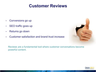Customer Reviews


•    Conversions go up

•    SEO traffic goes up

•    Returns go down

•    Customer satisfaction and brand trust increase


    Reviews are a fundamental tool where customer conversations become
    powerful content.
 