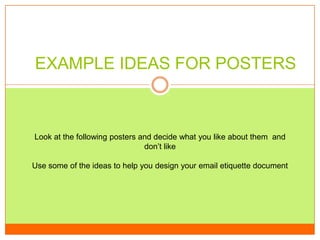 EXAMPLE IDEAS FOR POSTERS

Look at the following posters and decide what you like about them and
don’t like
Use some of the ideas to help you design your email etiquette document

 