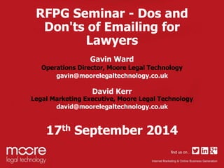 RFPG Seminar - Dos and 
Don'ts of Emailing for 
Lawyers 
Gavin Ward 
Operations Director, Moore Legal Technology 
gavin@moorelegaltechnology.co.uk 
David Kerr 
Legal Marketing Executive, Moore Legal Technology 
david@moorelegaltechnology.co.uk 
17th September 2014 
 