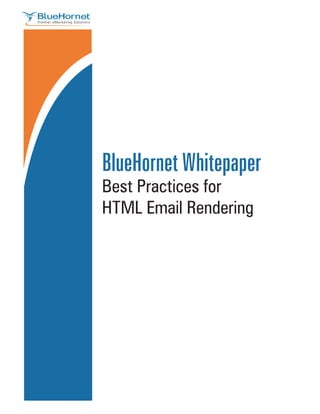 BlueHornet Whitepaper
                                              Best Practices for
                                              HTML Email Rendering




                                                                                                                                                       Page 1 1
                                                                                                                                                         Page
BlueHornet.com Inc. A wholly owned subsidiary of Digital River, Inc. | (619) 295-1856 | 2150 W. Washington Street #110 | San Diego, CA 92110 | www.BlueHornet.com
     ©2007 BlueHornet Networks,
  ©2007 BlueHornet Networks, Inc. A wholly owned subsidiary of Digital River, Inc. | (619) 295-1856 | www.BlueHornet.com
 