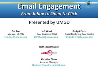 Email Engagement
              From Inbox to Open to Click
                      Presented by UMGD
       Eric Roe                Jeff Wood                    Bridget Ferris
   Manager of CRM          Coordinator of CRM       Social Marketing Coordinator
Eric.Roe@umusic.com     Jeff.Wood@umusic.com         Bridget.Ferris@umusic.com



                             With Special Guest:




                                Christine Cheas
                               Account Manager
                       Christine.Cheas@returnpath.com
 