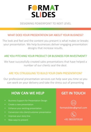 DESIGNING POWERPOINT TO NEXT LEVEL
formatslides@gmail.com
GET IN TOUCH
WHAT DOES YOUR PRESENTATION SAY ABOUT YOUR BUSINESS?
The look and feel and the content you present is what makes or breaks
your presentation. We help businesses deliver engaging presentation
designs that increase results.
ARE YOU PITCHING YOUR PRODUCT OR BUSINESS FOR INVESTMENT?
We have successfully created sales presentations that have helped a
number of our clients seal the deal.
ARE YOU STRUGGLING TO BUILD YOUR OWN PRESENTATION?
Our professional presentation services can help save you time so you
can work on your delivery and take the stress out of presenting
HOW CAN WE HELP
• Business Support for Presentation Design
• Create a new presentation
• Enhance your existing presentation
• Conversion into client/customer presentation
• Improve your story line
• New ways to present +91 9833970530
 