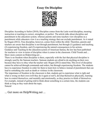 Essay On Discipline
Discipline According to Sailor (2010), Discipline comes from the Latin word disciplina, meaning
instruction or teaching to correct, strengthen, or perfect. The article talks about discipline and
punishment in the education system, whereas parents and some teachers view discipline as a
punishment while educators view it as a teaching strategy that can exclude punishment. As it stated
by Hogan (2012), True discipline, however, comes from within the child. Therefore, parents and
teachers are aware that discipline is not through punishment, but through (1) guidance and teaching,
(2) experiencing freedom, and (3) experiencing the natural consequences to his actions.
Guidance and Teaching In the education system of American Samoa, the law has been published
for teachers to view in terms of discipline when it comes in the classroom. Child Trends and ...
Show more content on Helpwriting.net ...
There is no freedom when discipline is there, especially with the fact that physical discipline is
strongly used by the Samoan teachers. Samoan students are afraid to do anything on their own
because they have to obey what the teacher said. Hogan (2012) stated that, This level of discipline
cannot be achieved through commands and orders, but through experiencing freedom. The students
have to experience freedom in order for them to learn how to behave instead of punishment that can
lead to something else such as death or violence in the classroom.
The importance of freedom in the classroom is that, students get to experience what is right and
what is wrong on their own (will they do it again or not?), develop themselves physically, learning
how to control themselves, and mentally and emotionally, as they practice to think of themselves.
For example, instead of getting told to think about something in a certain time, the students can
think as long as they want about the topic.
Natural
... Get more on HelpWriting.net ...
 