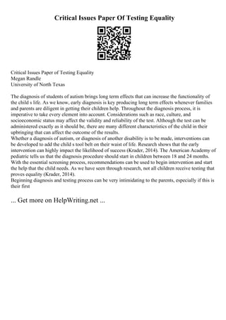 Critical Issues Paper Of Testing Equality
Critical Issues Paper of Testing Equality
Megan Randle
University of North Texas
The diagnosis of students of autism brings long term effects that can increase the functionality of
the child s life. As we know, early diagnosis is key producing long term effects whenever families
and parents are diligent in getting their children help. Throughout the diagnosis process, it is
imperative to take every element into account. Considerations such as race, culture, and
socioeconomic status may affect the validity and reliability of the test. Although the test can be
administered exactly as it should be, there are many different characteristics of the child in their
upbringing that can affect the outcome of the results.
Whether a diagnosis of autism, or diagnosis of another disability is to be made, interventions can
be developed to add the child s tool belt on their waist of life. Research shows that the early
intervention can highly impact the likelihood of success (Krader, 2014). The American Academy of
pediatric tells us that the diagnosis procedure should start in children between 18 and 24 months.
With the essential screening process, recommendations can be used to begin intervention and start
the help that the child needs. As we have seen through research, not all children receive testing that
proves equality (Krader, 2014).
Beginning diagnosis and testing process can be very intimidating to the parents, especially if this is
their first
... Get more on HelpWriting.net ...
 