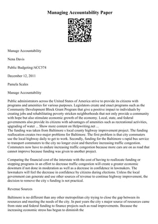 Managing Accountability Paper
Manage Accountability
Nena Davis
Public Budgeting/ACC574
December 12, 2011
Pamela Scales
Manage Accountability
Public administrators across the United States of America strive to provide its citizens with
programs and amenities for various purposes. Legislators create and enact programs such as the
Community Development Block Grant Program that give a positive impact to individuals by
creating jobs and rehabilitating poverty stricken neighborhoods that not only provide a community
with hope but also stimulate economic growth of the economy. Local, state, and federal
governments also provide its citizens with advantages of amenities such as recreational activities,
upgrading of water ... Show more content on Helpwriting.net ...
The funding was taken from Baltimore s local county highway improvement project. The funding
reallocation creates two major problems for Baltimore. The first problem is that city commuters
use the local highway daily to get to work. Secondly, funding for the Baltimore s rapid bus service
to transport commuters to the city no longer exist and therefore increasing traffic congestion.
Commuters now have to endure increasing traffic congestion because more cars are on as road that
cannot improve because funding was given to another project.
Comparing the financial cost of the interstate with the cost of having to reallocate funding or
stopping programs in an effort to decrease traffic congestion will create a greater economic
downturn if not done in moderation as well as a decrease in confidence in lawmakers. The
lawmakers will feel the decrease in confidence by citizens during elections. Unless the local
government can generate and use other sources of revenue to continue highway improvement, the
decision to remove the city s funding is not practical.
Revenue Sources
Baltimore is no different than any other metropolitan city trying to close the gap between its
resources and meeting the needs of the city. In past years the city s major source of resources came
from state and federal funding to finance projects such as road improvements. Because the
increasing economic stress has begun to diminish the
 