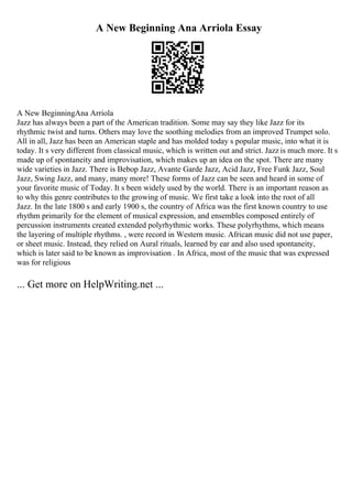 A New Beginning Ana Arriola Essay
A New BeginningAna Arriola
Jazz has always been a part of the American tradition. Some may say they like Jazz for its
rhythmic twist and turns. Others may love the soothing melodies from an improved Trumpet solo.
All in all, Jazz has been an American staple and has molded today s popular music, into what it is
today. It s very different from classical music, which is written out and strict. Jazz is much more. It s
made up of spontaneity and improvisation, which makes up an idea on the spot. There are many
wide varieties in Jazz. There is Bebop Jazz, Avante Garde Jazz, Acid Jazz, Free Funk Jazz, Soul
Jazz, Swing Jazz, and many, many more! These forms of Jazz can be seen and heard in some of
your favorite music of Today. It s been widely used by the world. There is an important reason as
to why this genre contributes to the growing of music. We first take a look into the root of all
Jazz. In the late 1800 s and early 1900 s, the country of Africa was the first known country to use
rhythm primarily for the element of musical expression, and ensembles composed entirely of
percussion instruments created extended polyrhythmic works. These polyrhythms, which means
the layering of multiple rhythms. , were record in Western music. African music did not use paper,
or sheet music. Instead, they relied on Aural rituals, learned by ear and also used spontaneity,
which is later said to be known as improvisation . In Africa, most of the music that was expressed
was for religious
... Get more on HelpWriting.net ...
 