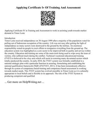 Applying Certificate Iv Of Training And Assessment
Applying Certificate IV in Training and Assessment to work in assisting youth towards market
demand in Timor Leste
Introduction
Timor Leste received independence on 30 August 1999 after a majority of the population voted for
pulling out of Indonesian occupation of the country. Life was not easy after getting the light of
independence as many sectors were destroyed to the ground by the militias. An enormous
responsibility rested on people to exert efforts to reorganize everything from the ground up. The
education system was highlighted as a core sector to be improved both in quality and service within
the country. Education and training are some of the main tools being used to wipe away the tears of
victims, who suffered much during the conflict. Technical vocational educationand training
(TVET) is believed to be a key area which will assist in restoring many devastated sectors which
totally paralyzed the country. In early 2010, the TVET system was formally established in a
national strategic plan with a particular function in assuring, formulating and establishing the
national qualification framework (NQF) (PATVET, 2011). It has been tremendously effective
through its system of competence based training and competence based assessment in working
towards market needs. This TVET system has evolved smoothly in Timor Leste as it is culturally
appropriate to local beliefs and is flexible in its approach. The role of the TVET System in
producing competent and qualified
... Get more on HelpWriting.net ...
 