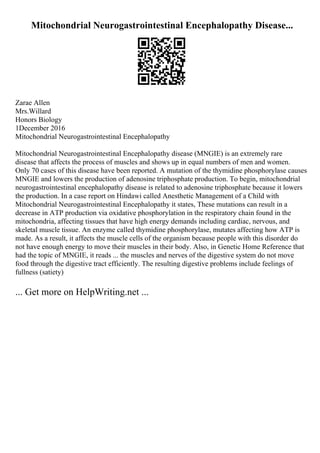 Mitochondrial Neurogastrointestinal Encephalopathy Disease...
Zarae Allen
Mrs.Willard
Honors Biology
1December 2016
Mitochondrial Neurogastrointestinal Encephalopathy
Mitochondrial Neurogastrointestinal Encephalopathy disease (MNGIE) is an extremely rare
disease that affects the process of muscles and shows up in equal numbers of men and women.
Only 70 cases of this disease have been reported. A mutation of the thymidine phosphorylase causes
MNGIE and lowers the production of adenosine triphosphate production. To begin, mitochondrial
neurogastrointestinal encephalopathy disease is related to adenosine triphosphate because it lowers
the production. In a case report on Hindawi called Anesthetic Management of a Child with
Mitochondrial Neurogastrointestinal Encephalopathy it states, These mutations can result in a
decrease in ATP production via oxidative phosphorylation in the respiratory chain found in the
mitochondria, affecting tissues that have high energy demands including cardiac, nervous, and
skeletal muscle tissue. An enzyme called thymidine phosphorylase, mutates affecting how ATP is
made. As a result, it affects the muscle cells of the organism because people with this disorder do
not have enough energy to move their muscles in their body. Also, in Genetic Home Reference that
had the topic of MNGIE, it reads ... the muscles and nerves of the digestive system do not move
food through the digestive tract efficiently. The resulting digestive problems include feelings of
fullness (satiety)
... Get more on HelpWriting.net ...
 