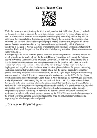 Genetic Testing Case
While the consumers are optimizing for their health, another stakeholder that plays a critical role
are the genetic testing companies. To investigate the growing market for lab developed genetic
tests, it is important to examine how companies are developing, marketing, and selling tests to
understand the reasons behind this immense growth. Usually the mission of the companies that
develop LDTs says that they aim to empower people so they live healthier, longer in the case of
Veritas Genetics, are dedicated to saving lives and improving the quality of life of patients
worldwide in the case of Myriad Genetics, or another mission statement heralding a patients first
mentality. Underneath this patients first ideal, there is inherently a tension... Show more content on
Helpwriting.net ...
It is surprisingly not trivial to find a genetic counselor or clinical geneticist. The three options are
to: ask your doctor for a referral, call the Genetic Disease Foundation, and contact the National
Society of Genetic Counselors ( Find a Genetic Counselor ). In addition to being able to find a
genetic counselor, another factor that may prevent access is the question: who pays for genetic
counseling? While some insurance plans cover the cost of the genetic test itself (usually for
single genes and only if certain criteria are met), very few plans reimburse for genetic counseling,
creating an expense that would be out of pocket. Those that do, such as Cigna, have seen their
genetic counseling programs succeed tremendously. In 2013, Cigna began their genetic counseling
program, which required before their customers could receive coverage for LDTs for hereditary
breast, ovarian and colorectal cancer ( Cigna Builds ). After being used by 32,000 Cigna customers,
nearly 95 percent of customers say they are satisfied with the service , feel more informed about
their genetic risks , and can make informed decisions about their hereditary risks ( Cigna Builds ).
Additionally, there are genetic testing companies that offer the help of a genetic counselor, included
with the test itself. Color Genomics, which offers breast and ovarian cancer testing includes
complementary genetic counseling. In March 2016, Veritas Genetics announced the launch of
myGenome, which provides whole genome sequencing for $999. This was a major breakthrough in
the area of delivering genome sequencing because the price not only includes whole genome
sequencing, but also interpretation and genetic
... Get more on HelpWriting.net ...
 