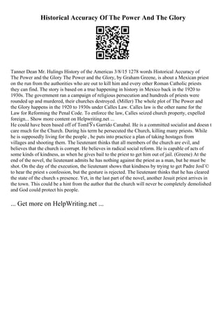 Historical Accuracy Of The Power And The Glory
Tanner Dean Mr. Hulings History of the Americas 3/8/15 1278 words Historical Accuracy of
The Power and the Glory The Power and the Glory, by Graham Greene, is about a Mexican priest
on the run from the authorities who are out to kill him and every other Roman Catholic priests
they can find. The story is based on a true happening in history in Mexico back in the 1920 to
1930s. The government ran a campaign of religious persecution and hundreds of priests were
rounded up and murdered, their churches destroyed. (Miller) The whole plot of The Power and
the Glory happens in the 1920 to 1930s under Calles Law. Calles law is the other name for the
Law for Reforming the Penal Code. To enforce the law, Calles seized church property, expelled
foreign... Show more content on Helpwriting.net ...
He could have been based off of TomГЎs Garrido Canabal. He is a committed socialist and doesn t
care much for the Church. During his term he persecuted the Church, killing many priests. While
he is supposedly living for the people , he puts into practice a plan of taking hostages from
villages and shooting them. The lieutenant thinks that all members of the church are evil, and
believes that the church is corrupt. He believes in radical social reform. He is capable of acts of
some kinds of kindness, as when he gives bail to the priest to get him out of jail. (Greene) At the
end of the novel, the lieutenant admits he has nothing against the priest as a man, but he must be
shot. On the day of the execution, the lieutenant shows that kindness by trying to get Padre JosГ©
to hear the priest s confession, but the gesture is rejected. The lieutenant thinks that he has cleared
the state of the church s presence. Yet, in the last part of the novel, another Jesuit priest arrives in
the town. This could be a hint from the author that the church will never be completely demolished
and God could protect his people.
... Get more on HelpWriting.net ...
 