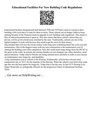 Educational Facilities For New Building Code Regulations
Educational facilities designed and built between 1950 and 1970 have come to a point in their
building s life cycle that it is time for them to retire. These schools are no longer viable to keep
running because of the financial strain to upgrade to new building code regulations. This means a
flux of educationconstruction is upon us. This also means that these schools, unless they are
private, will be given a bond issue awarded by the state. Traditionally, schools are one of the
tightest budgets to work with because they need to get the most for their money.
One mindset that will save the owner money in the long term is thinking about life cycle cost and
maintenance. One of the biggest issues with any new construction is the maintenance cost of
running the building years after completion. Now this could mean many things from the HVAC to
the paint on the walls. In schools, the interior finishes are not changed very often; therefore, need
special attention. Today interior finishes are being selected more carefully in order to save money
on maintenance cost, longevity, and durability.
A big maintenance cost to schools is the flooring. Traditionally, schools have chosen vinyl
composition tile, or VCT, for the majority of the flooring. When the schools were built sixty years
ago this was the best option for longevity. Today that is not the case. In fact VCT flooring is no
longer financially or ecologically efficient for the progressive future of educational facilities.
There
... Get more on HelpWriting.net ...
 