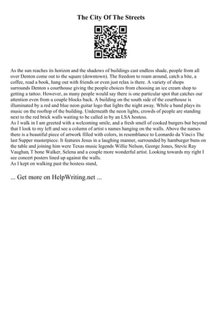 The City Of The Streets
As the sun reaches its horizon and the shadows of buildings cast endless shade, people from all
over Denton come out to the square (downtown). The freedom to roam around, catch a bite, a
coffee, read a book, hang out with friends or even just relax is there. A variety of shops
surrounds Denton s courthouse giving the people choices from choosing an ice cream shop to
getting a tattoo. However, as many people would say there is one particular spot that catches our
attention even from a couple blocks back. A building on the south side of the courthouse is
illuminated by a red and blue neon guitar logo that lights the night away. While a band plays its
music on the rooftop of the building. Underneath the neon lights, crowds of people are standing
next to the red brick walls waiting to be called in by an LSA hostess.
As I walk in I am greeted with a welcoming smile, and a fresh smell of cooked burgers but beyond
that I look to my left and see a column of artist s names hanging on the walls. Above the names
there is a beautiful piece of artwork filled with colors, in resemblance to Leonardo da Vincis The
last Supper masterpiece. It features Jesus in a laughing manner, surrounded by hamburger buns on
the table and joining him were Texas music legends Willie Nelson, George Jones, Stevie Ray
Vaughan, T bone Walker, Selena and a couple more wonderful artist. Looking towards my right I
see concert posters lined up against the walls.
As I kept on walking past the hostess stand,
... Get more on HelpWriting.net ...
 