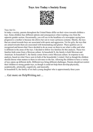 Toys Are Today s Society Essay
Toys Are Us
In today s society, parents throughout the United States differ on their views towards children s
toys. Some children face different options and consequences when wanting a toy from the
opposite gender section. Occasionally, you will see in the headlines of a newspaper saying how
progressive a mother is because she allows her son to wear a princess costume. Mainly, the toys
that are aimed towards boys are associated with sports and aggression. Yet for girls, the toys that
are aimed towards them are associated with homemaking and glamor. These qualities are so
recognized and known that I have decided to do an essay on them to see what is alike and what
is different in the areas of the toys. I decided to follow two families for this analysis. These two
families both come from a Mexican culture. In household X, the family is both Mexican and
American. In household Y, the family comes from a strict Mexican culture. In response to my
analysis, based on what I have seen in both of the households I visited, I feel as though the children
should choose what matters to them in relevance to the fun. Allowing the children to have a variety
of toys opens up different skills. Different toys bring different challenges. Parents should not restrict
their children to strong gender toys, as though it could not help them develop physically,
academically, artistically, cognitively, and musically.
In household X, the family of six had a young daughter who is approximately three years
... Get more on HelpWriting.net ...
 