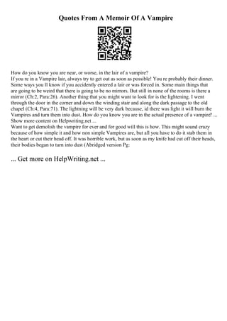 Quotes From A Memoir Of A Vampire
How do you know you are near, or worse, in the lair of a vampire?
If you re in a Vampire lair, always try to get out as soon as possible! You re probably their dinner.
Some ways you ll know if you accidently entered a lair or was forced in. Some main things that
are going to be weird that there is going to be no mirrors. But still in none of the rooms is there a
mirror (Ch:2, Para:26). Another thing that you might want to look for is the lightening. I went
through the door in the corner and down the winding stair and along the dark passage to the old
chapel (Ch:4, Para:71). The lightning will be very dark because, id there was light it will burn the
Vampires and turn them into dust. How do you know you are in the actual presence of a vampire? ...
Show more content on Helpwriting.net ...
Want to get demolish the vampire for ever and for good will this is how. This might sound crazy
because of how simple it and how non simple Vampires are, but all you have to do it stab them in
the heart or cut their head off. It was horrible work, but as soon as my knife had cut off their heads,
their bodies began to turn into dust (Abridged version Pg:
... Get more on HelpWriting.net ...
 