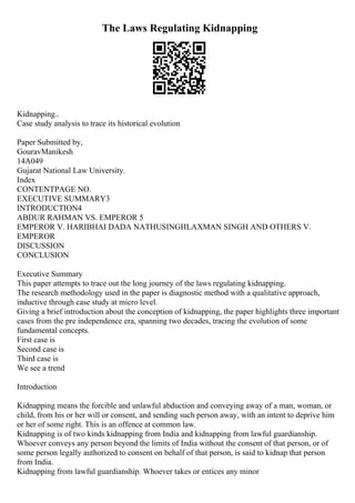 The Laws Regulating Kidnapping
Kidnapping..
Case study analysis to trace its historical evolution
Paper Submitted by,
GouravManikesh
14A049
Gujarat National Law University.
Index
CONTENTPAGE NO.
EXECUTIVE SUMMARY3
INTRODUCTION4
ABDUR RAHMAN VS. EMPEROR 5
EMPEROR V. HARIBHAI DADA NATHUSINGHLAXMAN SINGH AND OTHERS V.
EMPEROR
DISCUSSION
CONCLUSION
Executive Summary
This paper attempts to trace out the long journey of the laws regulating kidnapping.
The research methodology used in the paper is diagnostic method with a qualitative approach,
inductive through case study at micro level.
Giving a brief introduction about the conception of kidnapping, the paper highlights three important
cases from the pre independence era, spanning two decades, tracing the evolution of some
fundamental concepts.
First case is
Second case is
Third case is
We see a trend
Introduction
Kidnapping means the forcible and unlawful abduction and conveying away of a man, woman, or
child, from his or her will or consent, and sending such person away, with an intent to deprive him
or her of some right. This is an offence at common law.
Kidnapping is of two kinds kidnapping from India and kidnapping from lawful guardianship.
Whoever conveys any person beyond the limits of India without the consent of that person, or of
some person legally authorized to consent on behalf of that person, is said to kidnap that person
from India.
Kidnapping from lawful guardianship. Whoever takes or entices any minor
 