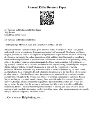 Personal Ethics Research Paper
My Personal and Professional Ethics Paper
Shiji Jomon
Grand Canyon University
My Personal and Professional Ethics
The Beginnings: Morals, Values, and Ethics Given to Me as a Child
It is certain that one s childhood has a great influence in rest of their lives. What I saw, heard,
understood, encouragements and discouragements received, books read, friends and neighbors,
religion, teachers are some of the important things that have shaped me into an adult. Personality
development happens in the earlier stages of one s life and therefore things such as morality is
established during childhood. A person s moral code is what defines his or her personality, while,
ethics is the code of behavior a person is expected ... Show more content on Helpwriting.net ...
My personal values led me to choose a profession which requires caring, knowledge and integrity.
Hence, I always find my personal values going in line with the requirement of nursing
profession. However, situations may arise where there is a conflict between my personal values
and beliefs and those of patient s. In such situations it is advisable to get help from fellow nurses
or other members of the healthcare team. As nurses we are accountable each and every actions
and determined to uphold the professional ethics. For instance, in the case of a criminal defense
lawyer, the lawyer s personal morals probably finds homicide to be depraved and deplorable.
However, his legal ethics demands the suspect to be defended in the court of law, even if the
lawyer knows for a fact that the accused is guilty and that if he or she is freed it could lead to
more crime. Hence, I believe that in the professional life of a nurse, just like a lawyer s, ethics
must supersede morals for the greater good of upholding values when a nurse encounters an equally
difficult situation and painful options to choose
... Get more on HelpWriting.net ...
 