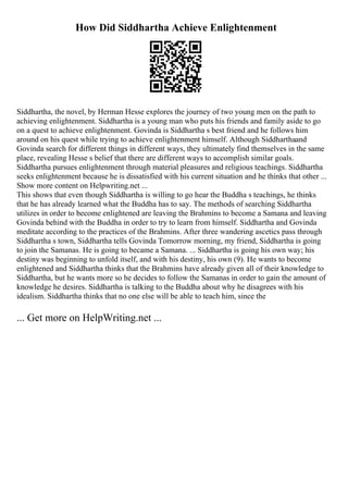 How Did Siddhartha Achieve Enlightenment
Siddhartha, the novel, by Herman Hesse explores the journey of two young men on the path to
achieving enlightenment. Siddhartha is a young man who puts his friends and family aside to go
on a quest to achieve enlightenment. Govinda is Siddhartha s best friend and he follows him
around on his quest while trying to achieve enlightenment himself. Although Siddharthaand
Govinda search for different things in different ways, they ultimately find themselves in the same
place, revealing Hesse s belief that there are different ways to accomplish similar goals.
Siddhartha pursues enlightenment through material pleasures and religious teachings. Siddhartha
seeks enlightenment because he is dissatisfied with his current situation and he thinks that other ...
Show more content on Helpwriting.net ...
This shows that even though Siddhartha is willing to go hear the Buddha s teachings, he thinks
that he has already learned what the Buddha has to say. The methods of searching Siddhartha
utilizes in order to become enlightened are leaving the Brahmins to become a Samana and leaving
Govinda behind with the Buddha in order to try to learn from himself. Siddhartha and Govinda
meditate according to the practices of the Brahmins. After three wandering ascetics pass through
Siddhartha s town, Siddhartha tells Govinda Tomorrow morning, my friend, Siddhartha is going
to join the Samanas. He is going to became a Samana. ... Siddhartha is going his own way; his
destiny was beginning to unfold itself, and with his destiny, his own (9). He wants to become
enlightened and Siddhartha thinks that the Brahmins have already given all of their knowledge to
Siddhartha, but he wants more so he decides to follow the Samanas in order to gain the amount of
knowledge he desires. Siddhartha is talking to the Buddha about why he disagrees with his
idealism. Siddhartha thinks that no one else will be able to teach him, since the
... Get more on HelpWriting.net ...
 