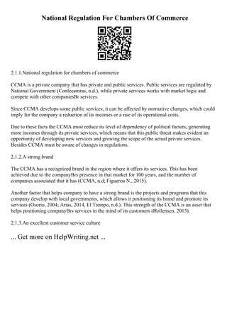 National Regulation For Chambers Of Commerce
2.1.1.National regulation for chambers of commerce
CCMA is a private company that has private and public services. Public services are regulated by
National Government (Confecamras, n.d.), while private services works with market logic and
compete with other companiesВґ services.
Since CCMA develops some public services, it can be affected by normative changes, which could
imply for the company a reduction of its incomes or a rise of its operational costs.
Due to these facts the CCMA must reduce its level of dependency of political factors, generating
more incomes through its private services, which means that this public threat makes evident an
opportunity of developing new services and growing the scope of the actual private services.
Besides CCMA must be aware of changes in regulations.
2.1.2.A strong brand
The CCMA has a recognized brand in the region where it offers its services. This has been
achieved due to the companyВґs presence in that market for 100 years, and the number of
companies associated that it has (CCMA, n.d; Figueroa N., 2015).
Another factor that helps company to have a strong brand is the projects and programs that this
company develop with local governments, which allows it positioning its brand and promote its
services (Osorio, 2004; Arias, 2014, El Tiempo, n.d.). This strength of the CCMA is an asset that
helps positioning companyВґs services in the mind of its customers (Hollensen, 2015).
2.1.3.An excellent customer service culture
... Get more on HelpWriting.net ...
 