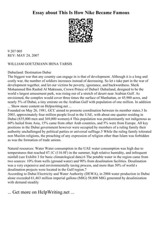 Essay about This Is How Nike Became Famous
9 207 005
REV: MAY 24, 2007
WILLIAM GOETZMANN IRINA TARSIS
Dubailand: Destination Dubai
The biggest war that any country can engage in is that of development. Although it is a long and
costly war, the number of soldiers increases instead of decreasing. So let s take part in the war of
development together, and let our victims be poverty, ignorance, and backwardness. Sheik
Mohammed Bin Rashid Al Maktoum, Crown Prince of Dubai1 Dubailand, designed to be the
world s largest amusement park, was rising out of a stretch of desert near Arabian Gulf. As
envisioned, the complex would cover three times the surface of Manhattan, or 45,900 acres, and
nearly 5% of Dubai, a tiny emirate on the Arabian Gulf with population of one million. In addition
... Show more content on Helpwriting.net ...
Founded on May 26, 1981, GCC aimed to promote coordination between its member states.3 In
2003, approximately four million people lived in the UAE, with about one quarter residing in
Dubai (835,000 men and 369,000 women).4 This population was predominantly not indigenous as
60% hailed from Asia, 15% came from other Arab countries, and 5% were from Europe. All key
positions in the Dubai government however were occupied by members of a ruling family their
authority unchallenged by political parties or universal suffrage.5 While the ruling family tolerated
non Muslim religions, the preaching of any expression of religion other than Islam was forbidden
as was the formation of trade unions.
Natural resources: Water Water consumption in the UAE water consumption was high due to
temperatures that reached 47.1C (116.8F) in the summer, high relative humidity, and infrequent
rainfall (see Exhibit 3 for basic climatological data).6 The potable water in the region came from
two sources: 10% from wells (ground water) and 90% from desalination facilities. Desalination
was a very expensive and environmentally taxing process, and more than 50% of world s
desalination projects were located in the Gulf region.7
According to Dubai Electricity and Water Authority (DEWA), in 2004 water production in Dubai
alone exceeded 61,463 million imperial gallons (MIG) 58,808 MIG generated by desalinization
with demand steadily
... Get more on HelpWriting.net ...
 