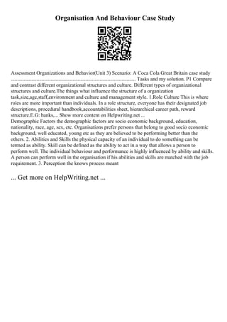 Organisation And Behaviour Case Study
Assessment Organizations and Behavior(Unit 3) Scenario: A Coca Cola Great Britain case study
................................................................................................. Tasks and my solution. P1 Compare
and contrast different organizational structures and culture. Different types of organizational
structures and culture.The things what influence the structure of a organization
task,size,age,staff,environment and culture and management style. 1.Role Culture This is where
roles are more important than individuals. In a role structure, everyone has their designated job
descriptions, procedural handbook,accountabilities sheet, hierarchical career path, reward
structure.E.G: banks,... Show more content on Helpwriting.net ...
Demographic Factors the demographic factors are socio economic background, education,
nationality, race, age, sex, etc. Organisations prefer persons that belong to good socio economic
background, well educated, young etc as they are believed to be performing better than the
others. 2. Abilities and Skills the physical capacity of an individual to do something can be
termed as ability. Skill can be defined as the ability to act in a way that allows a person to
perform well. The individual behaviour and performance is highly influenced by ability and skills.
A person can perform well in the organisation if his abilities and skills are matched with the job
requirement. 3. Perception the knows process meant
... Get more on HelpWriting.net ...
 
