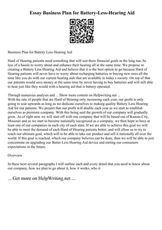 Essay Business Plan for Battery-Less-Hearing Aid
Business Plan for Battery Less Hearing Aid
Hard of Hearing patients need something that will suit there financial goals in the long run, be
less of a hassle to worry about and enhance their hearing all at the same time. We propose in
creating a Battery Less Hearing Aid and believe that it is the best option to go because Hard of
Hearing patients will never have to worry about recharging batteries or buying new ones all the
time like you do with our current hearing aids that are available in today s society. On top of that
our patients would save money at the same time by never having to buy batteries and will still able
to hear just like they would with a hearing aid that is battery operated.
Through numerous analysis and ... Show more content on Helpwriting.net ...
With the rate of people that are Hard of Hearing only increasing each year, our profit is only
going to soar upwards as long as we dedicate ourselves to making quality Battery Less Hearing
Aid for our patients. We project that our profit will double each year as we start to establish
ourselves as premiere company. With this being said the growth of our company will gradually
grow. As of right now we will start off with one company that will be based out of Kansas City,
Missouri and as we start to become nationally recognized as a company, we then hope to have at
least one of our companies in each city of each state. If we are able to achieve this goal we will
be able to meet the demand of each Hard of Hearing patients better, and will allow us to try to
reach our ultimate goal, which will to be able to take our product and sell it nationally all over the
world. If this goal is reached, which our company believes can be done, then we will be able to just
concentrate on upgrading our Batter Less Hearing Aid device and meting our consumers
expectations in the future.
Overview
In these next several paragraphs I will outline each and every detail that you need to know about
our company, how we plan to go about it, how it works, who it
... Get more on HelpWriting.net ...
 