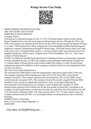 Krispy Kreme Case Study
KRISPY KREME DOUGHNUTS IN 2005
ARE THE GLORY DAYS OVER?
CORPORATE BACKGROUND
Company History
First getting its corporate bearings on July 13, 1937 in Winston Salem, North Carolina, Krispy
Kreme Doughnuts have seen the many stages of financial gain and loss. Through the 1930 s and
1940 s the company saw regional growth and by the late 1950 s Krispy Kreme had opened 29 shops
in 12 states. 1960 marked an era where management Vernon Rudolph and Mike Harding began to
emphasize corporate standardization through its brand image. All Krispy Kreme shops were made
with a green roof, a red glazed brick exterior, a viewing window inside, an overhead conveyer for
doughnut production, and bar stools. Original owner Vernon Rudolph in 1973, so... Show more
content on Helpwriting.net ...
In 2003, 18 employees attended the Krispy Kreme Leadership Institute to increase their capacities
in senior management areas. In 2003, the company acquired Montana Mills Bread Company for
1.2 million shares of Krispy Kreme stock (worth roughly $50 million). In 2004, Krispy Kreme
management expressed confidence in their company s potential. However, the management failed
to foresee the future.
The Yeast Fails to Rise (Weaknesses)
The second half of 2004 failed to meet the managements expectations made earlier in the year.
The company estimated diluted earnings per share of $1.16 for fiscal 2005; actual diluted
earnings were $0.93. The company expected sales would increase 25% in fiscal 2005; actual
systemwide sales increased 14.8%. The company divested the recently acquired Montana Mills
operation. It also closed six underperforming factory stores. In the hours following the
announcement of the financial loss, the company s stock dropped 20%. On May 25, 2004,
Krispy Kreme reported a $24.4 million loss for the first quarter of fiscal 2005. According to the
company, the poor performance was because of trendy low carb diets, and a $34 million write off
of its investment in Montana Mills. The stock was now down 37%. To make matters worse, the
company announced that the SEC was investigated shady accounting practices due to franchise
buybacks.
COMPETITIVE ANALYSIS
Porter s Five Forces Model (Appendix 1)
INDUSTRY
... Get more on HelpWriting.net ...
 