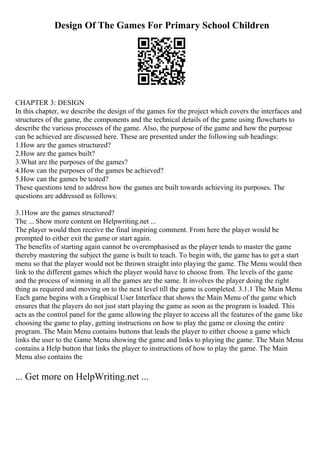 Design Of The Games For Primary School Children
CHAPTER 3: DESIGN
In this chapter, we describe the design of the games for the project which covers the interfaces and
structures of the game, the components and the technical details of the game using flowcharts to
describe the various processes of the game. Also, the purpose of the game and how the purpose
can be achieved are discussed here. These are presented under the following sub headings:
1.How are the games structured?
2.How are the games built?
3.What are the purposes of the games?
4.How can the purposes of the games be achieved?
5.How can the games be tested?
These questions tend to address how the games are built towards achieving its purposes. The
questions are addressed as follows:
3.1How are the games structured?
The ... Show more content on Helpwriting.net ...
The player would then receive the final inspiring comment. From here the player would be
prompted to either exit the game or start again.
The benefits of starting again cannot be overemphasised as the player tends to master the game
thereby mastering the subject the game is built to teach. To begin with, the game has to get a start
menu so that the player would not be thrown straight into playing the game. The Menu would then
link to the different games which the player would have to choose from. The levels of the game
and the process of winning in all the games are the same. It involves the player doing the right
thing as required and moving on to the next level till the game is completed. 3.1.1 The Main Menu
Each game begins with a Graphical User Interface that shows the Main Menu of the game which
ensures that the players do not just start playing the game as soon as the program is loaded. This
acts as the control panel for the game allowing the player to access all the features of the game like
choosing the game to play, getting instructions on how to play the game or closing the entire
program. The Main Menu contains buttons that leads the player to either choose a game which
links the user to the Game Menu showing the game and links to playing the game. The Main Menu
contains a Help button that links the player to instructions of how to play the game. The Main
Menu also contains the
... Get more on HelpWriting.net ...
 