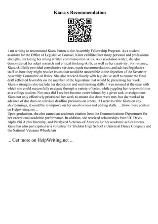 Kiara s Recommendation
I am writing to recommend Kiara Patton to the Assembly Fellowship Program. As a student
assistant for the Office of Legislative Counsel, Kiara exhibited her many personal and professional
strengths, including her strong written communication skills. As a resolution writer, she also
demonstrated her adept research and critical thinking skills, as well as her creativity. For instance,
Kiara skillfully provided consultative services, made recommendations, and advised legislative
staff on how they might resolve issues that would be susceptible to the objection of the Senate or
Assembly Committee on Rules. She also worked closely with legislative staff to ensure the final
draft reflected favorably on the member of the legislature that would be presenting her work.
Kiara s strengths also include her dedication and multitasking skills. I was amazed at the ease with
which she could successfully navigate through a variety of tasks, while juggling her responsibilities
as a college student. Not once did I see her become overwhelmed by a given task or assignment.
Kiara not only effectively prioritized her work to ensure due dates were met, but she worked in
advance of due dates to alleviate deadline pressures on others. If I were to critic Kiara on any
shortcomings, it would be to improve on her assertiveness and editing skills. ... Show more content
on Helpwriting.net ...
Upon graduation, she also earned an academic citation from the Communications Department for
her exceptional academic performance. In addition, she received scholarships from UC Davis,
Alpha Phi Alpha fraternity, and Paralyzed Veterans of America for her academic achievements.
Kiara has also participated as a volunteer for Sheldon High School s Universal Dance Company and
the National Veterans Wheelchair
... Get more on HelpWriting.net ...
 