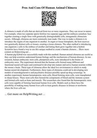 Pros And Cons Of Human Animal Chimera
A chimera is made of cells that are derived from two or more organisms. They can occur in nature.
For example, when two separate sperm fertilize two separate eggs and the embryos somehow fuse
together creating a single fetus with genetically distinguishable cells, tetragametic chimerism
occurs. Although, chimeras are more commonly man made. One way to make a chimera is to
introduce the organs of one organism to another. In organ or tissue transplants, the host receives
two genetically distinct cells or tissues, creating a tissue chimera. The other method is introducing
one organism s cells to the embryo of another and letting them grow together into a hybrid.
Scientists have found a way to use this unique method to create a human chimera.... Show more
content on Helpwriting.net ...
A human pig hybrid was successfully made with this method. Human animal chimeras are useful as
they can help scientists understand human biology and the mechanisms of human diseases. In one
research, human embryonic stem cells, pluripotent cells, were introduced to the brains of
embryonic mice. The experiment showed that the human cells formed many different and
functional neural cell types and continued to develop into mature and active human neurons within
the mouse s brain. These type of chimeras allow the ideal live environment in which to study
human neural development. Furthermore, these types of chimeras could aid in developing new
models of neurodegenerative and psychiatric diseases possibly speed up drug screenings. In
another experiment, human hematopoietic stem cells, blood forming stem cells, were transplanted
in sheep fetuses. These stem cells then formed the components of blood and the immune system
and formed cells such as bone and muscle. The researchers also found that the hematopoietic stem
cells were capable of forming functional human liver cells. Models such as these have the
possibility of making many human liver cells to treat genetic diseases in fetuses or newborns
where the liver cells are
... Get more on HelpWriting.net ...
 